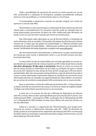 Dada a possibilidade de ocorrência de anemia no recém-nascido em uso de
AZT, recomenda-se a realização de hemograma completo, possibilitando avaliação
prévia ao início da profilaxia e o monitoramento após 6 e 16 semanas.
É recomendado o alojamento conjunto em período integral, com intuito de
aprimorar o vínculo mãe-filho.
Recomenda-se a não amamentação e substituição do leite materno por fórmula
infantil após o aconselhamento. Em situações especiais, pode ser utilizado leite humano pasteurizado, proveniente de Banco de Leite credenciado pelo Ministério da
Saúde, como é o caso de recém-nascidos pré-termo ou de baixo peso.
Para informações sobre alternativas ao uso de fórmula infantil e a introdução de
outros alimentos, deve-se consultar o “Guia prático de preparo de alimentos para crianças
menores de 12 meses que não podem ser amamentadas” e o “Manual normativo para
profissionais de saúde de maternidades – referência para mulheres que não podem amamentar”, do Ministério da Saúde, disponíveis na página web www.aids.gov.br
São terminantemente contraindicados o aleitamento cruzado (amamentação
da criança por outra nutriz), o aleitamento misto e o uso de leite humano com pasteurização domiciliar.
A criança deve ter alta da maternidade com consulta agendada em serviço especializado para seguimento de crianças expostas ao HIV. A data da primeira consulta
não deve ultrapassar 30 dias após o nascimento. Devem-se anotar no resumo de
alta do recém-nascido as informações do pré-natal, as condições do parto, o tempo
de uso do AZT injetável na mãe, tempo de início de AZT xarope para o RN com dose e
periodicidade, além das mensurações antropométricas, o tipo de alimento fornecido à
criança e outras informações importantes relativas às condições do nascimento. Essas
informações deverão ser anotadas em papel timbrado da maternidade e encaminhadas ao serviço de assistência especializado (SAE), juntamente com o resumo de alta.
Deve-se preencher, na ficha de notificação da Gestante HIV+ e Criança Exposta,
os dados inerentes ao nascimento da criança, e enviá-la ao núcleo de vigilância epidemiológica da maternidade (quando houver) ou do município.
A partir de 4 a 6 semanas de vida até a definição do diagnóstico da infecção
pelo HIV, a criança deve receber quimioprofilaxia para pneumonia pelo P. jiroveci, com
sulfametoxazol (SMX) + trimetoprima (TMP), na dosagem de 25-40mg/kg/dia de SMX
ou 5-10mg/kg/dia de TMP, divididos em duas doses diárias, três vezes por semana, ou
em dias alternados.
Indica-se a consulta e o seguimento das “Recomendações para terapia antirretroviral em crianças e adolescentes infectados pelo HIV - 2009”, do Ministério da
Saúde, quanto ao acompanhamento, diagnóstico de infecção pelo HIV e monitoração
de efeitos adversos associados à exposição perinatal a drogas antirretrovirais e uso de
alimentação por fórmula infantil.

164

 