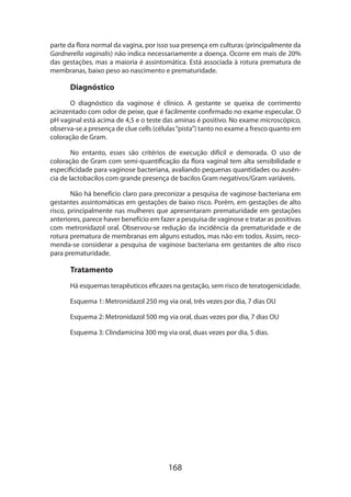 parte da flora normal da vagina, por isso sua presença em culturas (principalmente da
Gardnerella vaginalis) não indica necessariamente a doença. Ocorre em mais de 20%
das gestações, mas a maioria é assintomática. Está associada à rotura prematura de
membranas, baixo peso ao nascimento e prematuridade.

Diagnóstico
O diagnóstico da vaginose é clínico. A gestante se queixa de corrimento
acinzentado com odor de peixe, que é facilmente confirmado no exame especular. O
pH vaginal está acima de 4,5 e o teste das aminas é positivo. No exame microscópico,
observa-se a presença de clue cells (células “pista”) tanto no exame a fresco quanto em
coloração de Gram.
No entanto, esses são critérios de execução difícil e demorada. O uso de
coloração de Gram com semi-quantificação da flora vaginal tem alta sensibilidade e
especificidade para vaginose bacteriana, avaliando pequenas quantidades ou ausência de lactobacilos com grande presença de bacilos Gram negativos/Gram variáveis.
Não há benefício claro para preconizar a pesquisa de vaginose bacteriana em
gestantes assintomáticas em gestações de baixo risco. Porém, em gestações de alto
risco, principalmente nas mulheres que apresentaram prematuridade em gestações
anteriores, parece haver benefício em fazer a pesquisa de vaginose e tratar as positivas
com metronidazol oral. Observou-se redução da incidência da prematuridade e de
rotura prematura de membranas em alguns estudos, mas não em todos. Assim, recomenda-se considerar a pesquisa de vaginose bacteriana em gestantes de alto risco
para prematuridade.

Tratamento
Há esquemas terapêuticos eficazes na gestação, sem risco de teratogenicidade.
Esquema 1: Metronidazol 250 mg via oral, três vezes por dia, 7 dias OU
Esquema 2: Metronidazol 500 mg via oral, duas vezes por dia, 7 dias OU
Esquema 3: Clindamicina 300 mg via oral, duas vezes por dia, 5 dias.

168

 