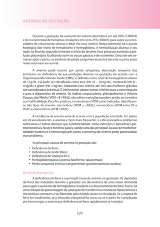 ANEMIAS NA GESTAÇÃO
Durante a gestação, há aumento do volume plasmático em até 50% (1.000ml)
e do número total de hemácias circulantes em cerca 25% (300ml), para suprir as necessidades do crescimento uterino e fetal. Por esse motivo, frequentemente há a queda
fisio­ógica dos níveis de hematócrito e hemoglobina. A hemodiluição alcança o seu
l
nadir no final do segundo trimestre e início do terceiro. Esse processo aumenta a perfusão placentária, facilitando assim as trocas gasosas e de nutrientes. Cerca de seis semanas após o parto, na ausência de perda sanguínea excessiva durante o parto, esses
níveis retornam ao normal.
A anemia pode ocorrer por perda sanguínea, destruição excessiva dos
eritrócitos ou deficiência de sua produção. Anemia na gestação, de acordo com a
Organização Mundial da Saúde (OMS), é definida como nível de hemoglobina abaixo
de 11g/dL. Ela pode ser classificada como leve (Hb 10 – 10,9g/dL), moderada (Hb 8 –
9,9g/dL) e grave (Hb ≤ 8g/dL). Adotando esse critério, até 50% das mulheres grávidas
são conside­ adas anêmicas. É interessante adotar outros critérios para a conceituação
r
e para o diagnóstico de anemia. Os índices corpusculares, principalmente o Volume
Corpuscular Médio (VCM = 81-95dL) não sofrem variações e podem, então, ser tomados
com tal finalidade. Para fins práticos, tomando-se o VCM como indicador, identificamse três tipos de anemia: microcíticas (VCM = 85dL), normocíticas (VCM entre 85 e
95dL) e macrocíticas (VCM 95dL).
A incidência de anemia varia de acordo com a população estudada. Em países
em desenvolvimento, a anemia é bem mais frequente, e está associada a problemas
nutricionais e outras doenças que a potencializam, como infecções e parasitoses gastroinstestinais. Nesses mesmos países, aonde uma das principais causas de morbimortalidade materna é a hemorragia pós-parto, a presença de anemia pode potencializar
esse problema.
As principais causas de anemia na gestação são:
•• Deficiência de ferro;
•• Deficiência de ácido fólico;
•• Deficiência de vitamina B12;
•• Hemoglobinopatias (anemia falciforme, talassemias);
•• Perda sanguínea crônica (sangramentos gastroinstestinais ocultos).

Anemia ferropriva
A deficiência de ferro é a principal causa de anemia na gestação. Os depósitos
de ferro são reduzidos durante a gravidez em decorrência de uma maior demanda
para suprir o aumento da hemoglobina circulante e o desenvolvimento fetal. Assim, há
uma redução da porcentagem de saturação de transferrina e hemácias hipocrômicas e
microcíticas começam a ser liberadas pela medula óssea na circulação. Se a ingesta de
ferro for insuficiente, se o intervalo interpartal for curto ou se o parto for complicado
por hemorragia, a anemia por deficiência de ferro rapidamente se instalará.

171

 