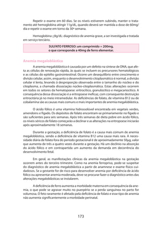 Repetir o exame em 60 dias. Se os níveis estiverem subindo, manter o tratamento até hemoglobina atingir 11g/dL, quando deverá ser mantida a dose de 60mg/
dia e repetir o exame em torno da 30ª semana.
Hemoglobina 8g/dL: diagnóstico de anemia grave, a ser investigada e tratada
em serviço terciário.
SULFATO FERROSO: um comprimido = 200mg,
o que corresponde a 40mg de ferro elementar.

Anemia megaloblástica
A anemia megaloblástica é causada por um defeito na síntese de DNA, que afeta as células de renovação rápida, às quais se incluem os precursores hematológicos
e as células do epitélio gastrointestinal. Ocorre um desequilíbrio entre crescimento e
divisão celular, assim, enquanto o desenvolvimento citoplasmático é normal, a divisão
celular é lenta, levando à desproporção observada entre o tamanho do núcleo e do
citoplasma, a chamada dissociação núcleo-citoplasmática. Estas alterações ocorrem
em todos os setores da hematopoese: eritrocítico, granulocítico e megacariocítico. A
consequência dessa dissociação é a eritropoese ineficaz, com consequente destruição
eritrocitária já no meio intramedular. As deficiências de folato, de vitamina B12 ou de
cobalamina são as causas mais comuns e mais importantes de anemia megaloblástica.
O ácido fólico é uma vitamina hidrossolúvel encontrada em vegetais verdes,
amendoins e fígado. Os depósitos de folato encontram-se primariamente no fígado e
são suficientes para seis semanas. Após três semanas de dieta pobre em ácido fólico,
os níveis séricos de folato começarão a declinar e as alterações na eritropoese iniciarão
após aproximadamente 18 semanas.
Durante a gestação, a deficiência de folato é a causa mais comum de anemia
megaloblástica, sendo a deficiência de vitamina B12 uma causa mais rara. A neces­
sidade diária de folato fora do período gestacional é de aproximadamente 50µg, valor
que aumenta de três a quatro vezes durante a gestação. Há um declínio na absorção
do ácido fólico e em contrapartida um aumento da demanda em decorrência do
desenvolvimento fetal.
Em geral, as manifestações clínicas da anemia megaloblástica na gestação
ocorrem antes do terceiro trimestre. Como na anemia ferropriva, pode-se suspeitar
do diagnóstico de anemia megaloblástica a partir de anamnese e exame físico cuidadosos. Se a gestante for de risco para desenvolver anemia por deficiência de ácido
fólico ou apresentar anemia moderada, deve-se procurar fazer o diagnóstico antes das
alterações megaloblásticas se instalarem.
A deficiência de ferro aumenta a morbidade materna em consequência da anemia, o que pode se agravar muito no puerpério se a perda sanguínea no parto for
volumosa. O feto raramente é afetado pela deficiência de folato e esse tipo de anemia
não aumenta significantemente a morbidade perinatal.

173

 