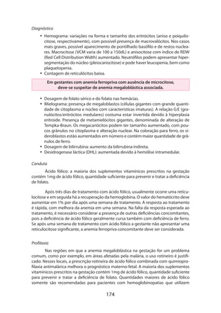 Diagnóstico
•• Hemograma: variações na forma e tamanho dos eritrócitos (aniso e poiquilocitose, respectivamente), com possível presença de macrovalócitos. Nos casos
mais graves, possível aparecimento de pontilhado basófilo e de restos nucleares. Macrocitose (VCM varia de 100 a 150dL) e anisocitose com índice de RDW
(Red Cell Distribution Width) aumentado. Neutrófilos podem apresentar hipersegmentação do núcleo (pleiocariocitose) e pode haver leucopenia, bem como
plaquetopenia.
•• Contagem de reticulócitos baixa.
Em gestantes com anemia ferropriva com ausência de microcitose,
deve-se suspeitar de anemia megaloblástica associada.
•• Dosagem de folato sérico e do folato nas hemácias.
•• Mielograma: presença de megaloblastos (células gigantes com grande quantidade de citoplasma e núcleo com características imaturas). A relação G:E (granulócitos/eritrócitos medulares) costuma estar invertida devido à hiperplasia
eritroide. Presença de metamielócitos gigantes, denominada de alteração de
Tempka-Braun. Os megacarió­ itos podem ter tamanho aumentado, com pouc
cos grânulos no citoplasma e alteração nuclear. Na coloração para ferro, os sideroblastos estão aumentados em número e contém maior quantidade de grânulos de ferro.
•• Dosagem de bilirrubina: aumento da bilirrubina indireta.
•• Desidrogenase láctica (DHL): aumentada devido à hemólise intramedular.
Conduta
Ácido fólico: a maioria dos suplementos vitamínicos prescritos na gestação
contém 1mg de ácido fólico, quantidade suficiente para prevenir e tratar a deficiência
de folato.
Após três dias de tratamento com ácido fólico, usualmente ocorre uma reticulocitose e em seguida há a recuperação da hemoglobina. O valor do hematócrito deve
aumentar em 1% por dia após uma semana de tratamento. A resposta ao tratamento
é rápida, com melhora da anemia em uma semana. Na falta da resposta esperada ao
tratamento, é necessário considerar a presença de outras deficiências concomitantes,
pois a deficiência de ácido fólico geralmente cursa também com deficiência de ferro.
Se após uma semana de tratamento com ácido fólico a gestante não apresentar uma
reticulocitose significante, a anemia ferropriva concomitante deve ser considerada.
Profilaxia
Nas regiões em que a anemia megaloblástica na gestação for um problema
comum, como por exemplo, em áreas afetadas pela malária, o uso rotineiro é justificado. Nesses locais, a prescrição rotineira de ácido fólico combinada com quimioprofilaxia antimalárica melhora o prognóstico materno-fetal. A maioria dos suplementos
vitamínicos prescritos na gestação contém 1mg de ácido fólico, quantidade suficiente
para prevenir e tratar a deficiência de folato. Quantidades maiores de ácido fólico
somente são recomendadas para pacientes com hemoglobinopatias que utilizem

174

 