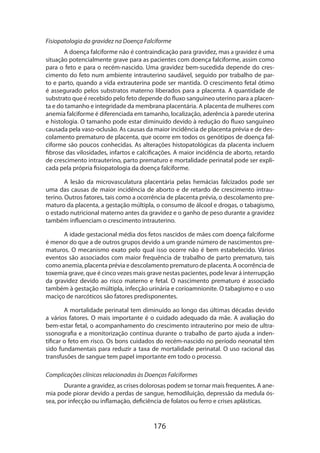 Fisiopatologia da gravidez na Doença Falciforme
A doença falciforme não é contraindicação para gravidez, mas a gravidez é uma
situação potencialmente grave para as pacientes com doença falciforme, assim como
para o feto e para o recém-nascido. Uma gravidez bem-sucedida depende do crescimento do feto num ambiente intrauterino saudável, seguido por trabalho de parto e parto, quando a vida extrauterina pode ser mantida. O crescimento fetal ótimo
é assegurado pelos substratos materno liberados para a placenta. A quantidade de
substrato que é recebido pelo feto depende do fluxo sanguíneo uterino para a placenta e do tamanho e integridade da membrana placentária. A placenta de mulheres com
anemia falciforme é diferenciada em tamanho, localização, aderência à parede uterina
e histologia. O tamanho pode estar diminuído devido à redução do fluxo sanguíneo
causada pela vaso-oclusão. As causas da maior incidência de placenta prévia e de descolamento prematuro de placenta, que ocorre em todos os genótipos de doença falciforme são poucos conhecidas. As alterações histopatológicas da placenta incluem
fibrose das vilosidades, infartos e calcificações. A maior incidência de aborto, retardo
de crescimento intrauterino, parto prematuro e mortalidade perinatal pode ser explicada pela própria fisiopatologia da doença falciforme.
A lesão da microvasculatura placentária pelas hemácias falcizados pode ser
uma das causas de maior incidência de aborto e de retardo de crescimento intrauterino. Outros fatores, tais como a ocorrência de placenta prévia, o descolamento prematuro da placenta, a gestação múltipla, o consumo de álcool e drogas, o tabagismo,
o estado nutricional materno antes da gravidez e o ganho de peso durante a gravidez
também influenciam o crescimento intrauterino.
A idade gestacional média dos fetos nascidos de mães com doença falciforme
é menor do que a de outros grupos devido a um grande número de nascimentos prematuros. O mecanismo exato pelo qual isso ocorre não é bem estabelecido. Vários
eventos são associados com maior frequência de trabalho de parto prematuro, tais
como anemia, placenta prévia e descolamento prematuro de placenta. A ocorrência de
toxemia grave, que é cinco vezes mais grave nestas pacientes, pode levar á interrupção
da gravidez devido ao risco materno e fetal. O nascimento prematuro é associado
também à gestação múltipla, infecção urinária e corioamnionite. O tabagismo e o uso
maciço de narcóticos são fatores predisponentes.
A mortalidade perinatal tem diminuído ao longo das últimas décadas devido
a vários fatores. O mais importante é o cuidado adequado da mãe. A avaliação do
bem-estar fetal, o acompanhamento do crescimento intrauterino por meio de ultra­
ssonografia e a monitorização contínua durante o trabalho de parto ajuda a indentificar o feto em risco. Os bons cuidados do recém-nascido no período neonatal têm
sido fundamentais para reduzir a taxa de mortalidade perinatal. O uso racional das
transfusões de sangue tem papel importante em todo o processo.
Complicações clínicas relacionadas às Doenças Falciformes
Durante a gravidez, as crises dolorosas podem se tornar mais frequentes. A anemia pode piorar devido a perdas de sangue, hemodiluição, depressão da medula óssea, por infecção ou inflamação, deficiência de folatos ou ferro e crises aplásticas.

176

 