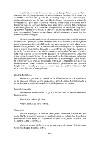 A beta talassemia é a forma mais comum da doença. Assim como na alfa, indivíduos heterozigotos geralmente são assintomáticos e são diagnosticados por um
aumento nos níveis de hemoglobina A2. Os heterozigotos para beta talessemia apre­
sentam diferentes formas de expressão. Nos indivíduos homozigotos, a síntese de
hemoglobina A1 pode estar totalmente suprimida e esse estado é conhecido como
talassemia major ou anemia de Cooley. Nesse caso, há um aumento da hemoglobina
F e da hemoglobina A2 e as pacientes são dependentes de transfusões sanguíneas,
apre­ entam hepatoesplenomegalia e alterações ósseas importantes, devidas à eles
vada hematopoiese. Geralmente, não chegam à idade adulta devido a complicações
cardiovasculares e infecções.
Gestantes com beta talassemia minor apresentam anemia microcítica que não
interfere com a gestação. Podem apresentar uma maior incidência de restrição de
crescimento intrauterino e oligohidrâmnio, mas o prognóstico perinatal não se altera.
Por outro lado, gestantes com beta talassemia intermediária apresentam esplenome­
galia e anemia importantes, tornando-se dependentes de transfusões durante a
gestação. Essa anemia pode ser suficiente para causar complicações sérias, como insuficiência cardíaca. Até recentemente, gestações em mulheres com beta talassemia
major eram extremamente raras devido à gravidade da doença e atraso na maturação
sexual em consequencia da deficiência hipotalâmica e da anovulação. Com o advento de hipertranfusões e terapia de quelação de ferro, as gestações têm sido possíveis
nessas gestantes. Porém só devem ser recomendadas para gestantes que possuam
função cardíaca normal e que mantenham os níveis de hemoglobina em torno de 10g/
dL às custas de transfusões sanguíneas.

Diagnóstico Clínico
O curso das gestações em portadoras de alfa talassemia minor é semelhante
ao de gestantes normais. Mesmo nas pacientes com doença da hemoglobina H, a
gestação cursa de maneira favorável, ainda que haja anemia importante.
Propedêutica auxiliar
Hemograma: hemoglobina 11,0g/dL, VCM diminuído, microcitose na beta talassemia minor.
Eletroforese de hemoglobina.
Valores normais do perfil de ferro.
Tratamento
Durante a gestação, os níveis de hemoglobina devem ser mantidos em torno de 10g/dL. A suplementação de ferro rotineira deve ser evitada. Já o ácido fólico
pode ser utilizado e parece ser útil para o aumento da hemoglobina periparto. Caso
necessário, indica-se transfusão.
Como na anemia falciforme, o parto deve seguir a indicação obstétrica, não
havendo indicação de cesárea eletiva.

180

 