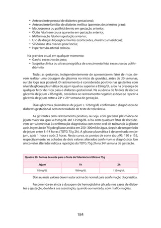 •• Antecedente pessoal de diabetes gestacional;
•• Antecedente familiar de diabetes mellitus (parentes de primeiro grau);
•• Macrossomia ou polihidrâmnio em gestação anterior;
•• Óbito fetal sem causa aparente em gestação anterior;
•• Malformação fetal em gestação anterior;
•• Uso de drogas hiperglicemiantes (corticoides, diuréticos tiazídicos);
•• Síndrome dos ovários policísticos;
•• Hipertensão arterial crônica.
Na gravidez atual, em qualquer momento:
•• Ganho excessivo de peso;
•• Suspeita clínica ou ultrassonográfica de crescimento fetal excessivo ou polihidrâmnio.
Todas as gestantes, independentemente de apresentarem fator de risco, devem realizar uma dosagem de glicemia no início da gravidez, antes de 20 semanas,
ou tão logo seja possível. O rastreamento é considerado positivo nas gestantes com
nível de glicose plasmática de jejum igual ou superior a 85mg/dL e/ou na presença de
qualquer fator de risco para o diabetes gestacional. Na ausência de fatores de risco e
glicemia de jejum ≤ 85mg/dL, considera-se rastreamento negativo e deve-se repetir a
glicemia de jejum entre a 24ª e 28ª semana de gestação.
Duas glicemias plasmáticas de jejum ≥ 126mg/dL confirmam o diagnóstico de
diabetes gestacional, sem necessidade de teste de tolerância.
As gestantes com rastreamento positivo, ou seja, com glicemia plasmática de
jejum maior ou igual a 85mg/dL até 125mg/dL e/ou com qualquer fator de risco devem ser submetidas à confirmação diagnóstica com teste oral de tolerância à glicose
após ingestão de 75g de glicose anidra em 250–300ml de água, depois de um período
de jejum entre 8–14 horas (TOTG 75g 2h). A glicose plasmática é determinada em jejum, após 1 hora e após 2 horas. Nesta curva, os pontos de corte são 95, 180 e 155,
respectivamente, os achados de dois valores alterados confirmam o diagnóstico. Um
único valor alterado indica a repetição do TOTG 75g 2h na 34ª semana de gestação.

Quadro 30. Pontos de corte para o Teste de Tolerância à Glicose 75g
Jejum

1h

2h

95mg/dL

180mg/dL

155mg/dL

Dois ou mais valores devem estar acima do normal para confirmação diagnóstica.
Recomenda-se ainda a dosagem de hemoglobina glicada nos casos de diabetes e gestação, devido à sua associação, quando aumentada, com malformações.

184

 