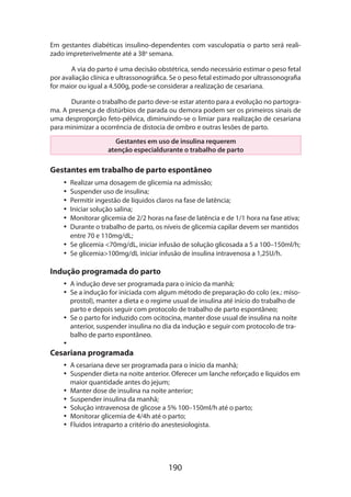 Em gestantes diabéticas insulino-dependentes com vasculopatia o parto será realizado impreterivelmente até a 38a semana.
A via do parto é uma decisão obstétrica, sendo necessário estimar o peso fetal
por avaliação clínica e ultrassonográfica. Se o peso fetal estimado por ultrassonografia
for maior ou igual a 4.500g, pode-se considerar a realização de cesariana.
Durante o trabalho de parto deve-se estar atento para a evolução no partograma. A presença de distúrbios de parada ou demora podem ser os primeiros sinais de
uma desproporção feto-pélvica, diminuindo-se o limiar para realização de cesariana
para minimizar a ocorrência de distocia de ombro e outras lesões de parto.
Gestantes em uso de insulina requerem
atenção especialdurante o trabalho de parto

Gestantes em trabalho de parto espontâneo
•• Realizar uma dosagem de glicemia na admissão;
•• Suspender uso de insulina;
•• Permitir ingestão de líquidos claros na fase de latência;
•• Iniciar solução salina;
•• Monitorar glicemia de 2/2 horas na fase de latência e de 1/1 hora na fase ativa;
•• Durante o trabalho de parto, os níveis de glicemia capilar devem ser mantidos
entre 70 e 110mg/dL;
•• Se glicemia 70mg/dL, iniciar infusão de solução glicosada a 5 a 100–150ml/h;
•• Se glicemia100mg/dL iniciar infusão de insulina intravenosa a 1,25U/h.

Indução programada do parto
•• A indução deve ser programada para o início da manhã;
•• Se a indução for iniciada com algum método de preparação do colo (ex.: misoprostol), manter a dieta e o regime usual de insulina até início do trabalho de
parto e depois seguir com protocolo de trabalho de parto espontâneo;
•• Se o parto for induzido com ocitocina, manter dose usual de insulina na noite
anterior, suspender insulina no dia da indução e seguir com protocolo de trabalho de parto espontâneo.
••

Cesariana programada

•• A cesariana deve ser programada para o início da manhã;
•• Suspender dieta na noite anterior. Oferecer um lanche reforçado e líquidos em
maior quantidade antes do jejum;
•• Manter dose de insulina na noite anterior;
•• Suspender insulina da manhã;
•• Solução intravenosa de glicose a 5% 100–150ml/h até o parto;
•• Monitorar glicemia de 4/4h até o parto;
•• Fluidos intraparto a critério do anestesiologista.

190

 