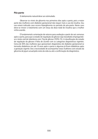 Pós-parto
O aleitamento natural deve ser estimulado.
Observar os níveis de glicemia nos primeiros dias após o parto, pois a maior
parte das mulheres com diabetes gestacional não requer mais o uso de insulina. Seu
uso estará indicado caso ocorra hiperglicemia no período de pós-parto. Neste caso
deve-se iniciar o tratamento com um terço da dose total de insulina que a mulher
vinha usando.
É fundamental a orientação de retorno para avaliação a partir de seis semanas
após o parto, para que o estado de regulação da glicose seja reavaliado empregandose o teste oral de tolerância com 75g de glicose (TOTG 75). A classificação do estado
de regulação da glicose é feita de acordo com as categorias diagnósticas vigentes.
Cerca de 40% das mulheres que apresentam diagnóstico de diabetes gestacional se
tornarão diabéticas em até 10 anos após o parto e algumas já ficam diabéticas após
a gestação vigente. Daí a necessidade de acompanhar estas mulheres com estudo da
glicemia de jejum anual pelo resto da vida ou até a confirmação do diagnóstico.

191

 