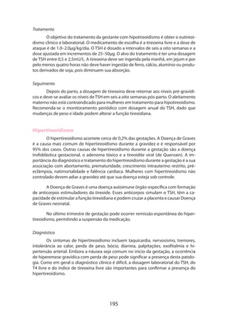 Tratamento
O objetivo do tratamento da gestante com hipotireoidismo é obter o eutireoi­
dismo clínico e laboratorial. O medicamento de escolha é a tireoxina livre e a dose de
ataque é de 1.0–2.0µg/kg/dia. O TSH é dosado a intervalos de seis a oito semanas e a
dose ajustada em incrementos de 25–50µg. O alvo do tratamento é ter uma dosagem
de TSH entre 0,5 e 2,5mU/L. A tireoxina deve ser ingerida pela manhã, em jejum e por
pelo menos quatro horas não deve haver ingestão de ferro, cálcio, alumínio ou produtos derivados de soja, pois diminuem sua absorção.
Seguimento
Depois do parto, a dosagem de tireoxina deve retornar aos níveis pré-gravídicos e deve-se avaliar os níveis de TSH em seis a oito semanas pós-parto. O aleitamento
materno não está contraindicado para mulheres em tratamento para hipotireoidismo.
Recomenda-se o monitoramento periódico com dosagem anual do TSH, dado que
mudanças de peso e idade podem alterar a função tireoidiana.

Hipertireoidismo
O hipertireoidismo acomete cerca de 0,2% das gestações. A Doença de Graves
é a causa mais comum de hipertireoidismo durante a gravidez e é responsável por
95% dos casos. Outras causas de hipertireoidismo durante a gestação são a doença
trofoblástica gestacional, o adenoma tóxico e a tireoidite viral (de Quervain). A importância do diagnóstico e tratamento do hipertireoidismo durante a gestação é a sua
associação com abortamento, prematuridade, crescimento intrauterino restrito, préeclâmpsia, natimortalidade e falência cardíaca. Mulheres com hipertireoidismo não
controlado devem adiar a gravidez até que sua doença esteja sob controle.
A Doença de Graves é uma doença autoimune órgão-específica com formação
de anticorpos estimuladores da tireoide. Esses anticorpos simulam o TSH, têm a capacidade de estimular a função tireoidiana e podem cruzar a placenta e causar Doença
de Graves neonatal.
No último trimestre de gestação pode ocorrer remissão espontânea do hipertireoidismo, permitindo a suspensão da medicação.
Diagnóstico
Os sintomas de hipertireoidismo incluem taquicardia, nervosismo, tremores,
intolerância ao calor, perda de peso, bócio, diarreia, palpitações, exofitalmia e hipertensão arterial. Embora a náusea seja comum no início da gestação, a ocorrência
de hiperemese gravídica com perda de peso pode significar a presença desta patologia. Como em geral o diagnóstico clínico é difícil, a dosagem laboratorial do TSH, do
T4 livre e do índice de tireoxina livre são importantes para confirmar a presença do
hipertireoidismo.

195

 