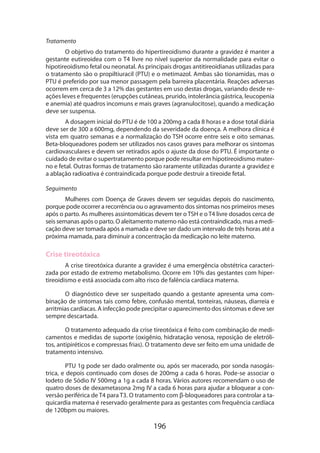 Tratamento
O objetivo do tratamento do hipertireoidismo durante a gravidez é manter a
gestante eutireoidea com o T4 livre no nível superior da normalidade para evitar o
hipotireoi­ ismo fetal ou neonatal. As principais drogas antitireoidianas utilizadas para
d
o tratamento são o propiltiuracil (PTU) e o metimazol. Ambas são tionamidas, mas o
PTU é preferido por sua menor passagem pela barreira placentária. Reações adversas
ocorrem em cerca de 3 a 12% das gestantes em uso destas drogas, variando desde reações leves e frequentes (erupções cutâneas, prurido, intolerância gástrica, leucopenia
e anemia) até quadros incomuns e mais graves (agranulocitose), quando a medicação
deve ser suspensa.
A dosagem inicial do PTU é de 100 a 200mg a cada 8 horas e a dose total diária
deve ser de 300 a 600mg, dependendo da severidade da doença. A melhora clínica é
vista em quatro semanas e a normalização do TSH ocorre entre seis e oito semanas.
Beta-bloqueadores podem ser utilizados nos casos graves para melhorar os sintomas
cardiovasculares e devem ser retirados após o ajuste da dose do PTU. É importante o
cuidado de evitar o supertratamento porque pode resultar em hipotireoidismo materno e fetal. Outras formas de tratamento são raramente utilizadas durante a gravidez e
a ablação radioativa é contraindicada porque pode destruir a tireoide fetal.
Seguimento
Mulheres com Doença de Graves devem ser seguidas depois do nascimento,
porque pode ocorrer a recorrência ou o agravamento dos sintomas nos primeiros meses
após o parto. As mulheres assintomáticas devem ter o TSH e o T4 livre dosados cerca de
seis semanas após o parto. O aleitamento materno não está contraindicado, mas a medicação deve ser tomada após a mamada e deve ser dado um intervalo de três horas até a
próxima mamada, para diminuir a concentração da medicação no leite materno.

Crise tireotóxica
A crise tireotóxica durante a gravidez é uma emergência obstétrica caracterizada por estado de extremo metabolismo. Ocorre em 10% das gestantes com hipertireoidismo e está associada com alto risco de falência cardíaca materna.
O diagnóstico deve ser suspeitado quando a gestante apresenta uma combinação de sintomas tais como febre, confusão mental, tonteiras, náuseas, diarreia e
arritmias cardíacas. A infecção pode precipitar o aparecimento dos sintomas e deve ser
sempre descartada.
O tratamento adequado da crise tireotóxica é feito com combinação de medicamentos e medidas de suporte (oxigênio, hidratação venosa, reposição de eletrólitos, antipiréticos e compressas frias). O tratamento deve ser feito em uma unidade de
tratamento intensivo.
PTU 1g pode ser dado oralmente ou, após ser macerado, por sonda nasogástrica, e depois continuado com doses de 200mg a cada 6 horas. Pode-se associar o
Iodeto de Sódio IV 500mg a 1g a cada 8 horas. Vários autores recomendam o uso de
quatro doses de dexametasona 2mg IV a cada 6 horas para ajudar a bloquear a conversão periférica de T4 para T3. O tratamento com β-bloqueadores para controlar a taquicardia materna é reservado geralmente para as gestantes com frequência cardíaca
de 120bpm ou maiores.

196

 
