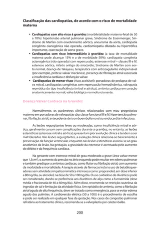 Classificação das cardiopatias, de acordo com o risco de mortalidade
materna
•• Cardiopatias com alto risco à gravidez (morbiletalidade materno-fetal de 50
a 70%): hipertensão arterial pulmonar grave, Síndrome de Eisenmenger, Síndrome de Marfan com envolvimento aórtico, aneurisma da aorta, cardiopatia
congênita cianogênica não operada, cardiomiopatia dilatada ou hipertrófica
importante, coarctação de aorta grave.
•• Cardiopatias com risco intermediário à gravidez (a taxa de mortalidade
materna pode alcançar 15% e a de morbidade 50%): cardiopatia congênita
acianogênica (não operada) com repercussão, estenose mitral – classes III e IV,
estenose aórtica, infarto antigo do miocárdio, Síndrome de Marfan com aorta normal, doença de Takayasu, terapêutica com anticoagulante indispensável
(por exemplo, prótese valvar mecânica), presença de fibrilação atrial associada
a insuficiência cardíaca e disfunção valvar.
•• Cardiopatias de menor risco (risco aceitável): portadoras de prolapso de valva mitral, cardiopatias congênitas sem repercussão hemodinâmica, valvopatia
reumática do tipo insuficiência (mitral e aórtica), arritmia cardíaca em coração
anatomicamente normal, valva biológica normofuncionante.

Doença Valvar Cardíaca na Gravidez
Normalmente, os parâmetros clínicos relacionados com mau prognóstico
materno em portadoras de valvopatias são: classe funcional III e IV, hipertensão pulmonar, fibrilação atrial, antecedente de tromboembolismo e/ou endocardite infecciosa.
As lesões regurgitantes leves ou moderadas, como insuficiência mitral e aórtica, geralmente cursam sem complicações durante a gravidez; no entanto, as lesões
estenóticas (estenose mitral e aórtica) apresentam pior evolução clínica e tendem a ser
mal toleradas. Nas lesões regurgitantes, a evolução clínica relaciona-se basicamente à
preservação da função ventricular, enquanto nas lesões estenóticas associa-se ao grau
anatômico da lesão. Na gestação, a gravidade da estenose é acentuada pelo aumento
do débito e da frequência cardíaca.
Na gestante com estenose mitral de grau moderado a grave (área valvar menor
que 1,5cm2), o aumento da pressão no átrio esquerdo pode resultar em edema pulmonar
e também predispor a arritmias cardíacas, como flutter ou fibrilação atrial, com aumento
da morbidade e mortalidade. A terapia através de fármacos inclui o uso de betabloqueradores sem atividade simpaticomimética intrínseca como: propranolol, em dose inferior
a 80mg/dia, ou atenolol, na dose de 50 a 100mg/dia. O uso cuidadoso de diuréticos pode
ser considerado, dando-se preferência aos diuréticos de alça como a furosemida (dose
média e fracionada de 40 a 60mg/dia). Além disso, recomenda-se restrição cautelosa da
ingestão de sal e limitação da atividade física. Um episódio de arritmia, como a fibrilação
atrial aguda de alta frequência, deve ser tratado como emergência, para se evitar edema
agudo dos pulmões. A cardioversão elétrica (50 a 100J) é o procedimento de escolha
e pode ser realizada em qualquer fase da gestação. Nos casos de congestão pulmonar
refratária ao tratamento clínico, recomenda-se a valvoplastia por cateter-balão.

200

 