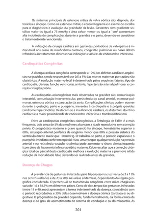 Os sintomas principais da estenose crítica da valva aórtica são: dispneia, dor
torácica e síncope. Como na estenose mitral, o ecocardiograma é o exame de escolha
para o diagnóstico e avaliação da gravidade da lesão. Gestantes com gradiente sistólico maior ou igual a 75 mmHg e área valvar menor ou igual a 1cm2 apresentam
alta incidência de complicações durante a gravidez e o parto, devendo-se considerar
o tratamento intervencionista.
A indicação de cirurgia cardíaca em gestantes portadoras de valvopatias é indiscutível nos casos de insuficiência cardíaca, congestão pulmonar ou baixo débito
refratários ao tratamento clínico e nas indicações clássicas de endocardite infecciosa.

Cardiopatias Congênitas
A doença cardíaca congênita corresponde a 10% dos defeitos cardíacos orgânicos na gravidez, sendo responsável por 0,5 a 1% das mortes maternas por razões não
obstétricas. A evolução materno-fetal é determinada pelos seguintes fatores: tipo de
cardiopatia, cianose, função ventricular, arritmia, hipertensão arterial pulmonar e correção cirúrgica prévia.
As cardiopatias acianogênicas mais observadas na gravidez são: comunicação
interatrial, comunicação interventricular, persistência do canal arterial, estenose pulmonar, estenose aórtica e coarctação da aorta. Complicações clínicas podem ocorrer
durante a gestação, parto e puerpério, inerentes à cardiopatia e à própria gravidez
(síndrome hipercinética). Destacam-se a insuficiência cardíaca, os distúrbios do ritmo
cardíaco e a maior possibilidade de endocardite infecciosa e tromboembolismo.
Entre as cardiopatias congênitas cianogênicas, a Tetralogia de Fallot é a mais
frequente, pois cerca de 5% das mulheres alcançam a idade reprodutiva sem correção
prévia. O prognóstico materno é grave quando há síncope, hematócrito superior a
60%, saturação arterial periférica de oxigênio menor que 80% e pressão sistólica do
ventrículo direito maior que 100mmHg. O trabalho de parto, o período expulsivo e o
puerpério imediato conferem especial risco, uma vez que qualquer redução na pressão
arterial e na resistência vascular sistêmica pode aumentar o shunt direita/esquerda
(com piora da hipoxemia) e levar ao óbito materno. Cabe ressaltar que a correção cirúrgica total ou parcial desta cardiopatia melhora a evolução materna e promove nítida
redução da mortalidade fetal, devendo ser realizada antes da gravidez.

Doença de Chagas
A prevalência de gestantes infectadas pelo Tripanossoma cruzi varia de 2 a 11%

nos centros urbanos e de 23 a 58% nas áreas endêmicas, dependendo da região geo­
gráfica considerada. O percentual de transmissão congênita entre mães chagásicas
varia de 1,6 a 18,5% em diferentes países. Cerca de dois terços das gestantes infectadas
(entre 11 e 40 anos) apresentam a forma indeterminada da doença, coincidindo com
o período reprodutivo, e 30% delas desenvolvem a doença crônica (cardíaca e/ ou digestiva). O prognóstico da gravidez depende, fundamentalmente, da forma clínica da
doença e do grau de acometimento do sistema de condução e ou do miocárdio. As

201

 