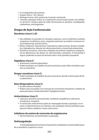 •• É um diagnóstico de exclusão.
•• Quadro clínico = ICC clássica.
•• Etiologia incerta: viral, autoimune, humoral, nutricional.
•• Durante a gestação indica-se o tratamento convencional, exceto com inibidores de ECA e nitroprussiato de sódio. Recomenda-se: diurético, vasodilatador,
cardiotônico, anticoagulante.

Drogas de Ação Cardiovascular
Diuréticos (risco C e D)
•• São utilizados na gravidez em situações especiais, como insuficiência cardíaca
congestiva, insuficiência renal, congestão pulmonar secundária à estenose mitral e hipertensão arterial crônica.
•• Efeitos colaterais: hiponatremia, hipocalemia, hiperuricemia, alcalose metabólica, hiperglicemia, redução do volume plasmático e da perfusão placentária.
•• Diuréticos osmóticos, mercuriais, inibidores da anidrase carbônica e antagonistas da aldosterona não devem ser administrados a gestantes. A furosemida é
segura, podendo ser prescrita durante todo o ciclo gravídico-puerperal.

Digitálicos (risco C)

•• Atravessam a barreira placentária.
•• Podem predispor ao trabalho de parto prematuro, pelo efeito inotrópico positivo no miométrio.

Drogas vasoativas (risco C)

•• Podem predispor ao trabalho de parto prematuro, devido à diminuição do fluxo placentário.

Beta-bloqueadores (risco C)

•• Escolha seletiva: Pindolol.
•• Podem estar associados com restrição de crescimento intrauterino, trabalho de
parto prematuro, bradicardia fetal e hipoglicemia fetal.

Antiarrítmicos (risco C)

•• Lidocaína, quinidina, procainamida, mexiletine, propafenona, adenosina,
amiodarona, verapamil.
•• A maioria dos antiarrítmicos pode ser empregada durante a gestação, no entanto o tratamento deve ser criterioso, com avaliações clínicas periódicas para
prevenir efeitos colaterais, muitas vezes sérios.

Inibidores da enzima de conversão da angiotensina
•• São formalmente contraindicados na gestação.

Anticoagulação
A anticoagulação permanente em gestantes cardiopatas é recomendada quando os benefícios superam os riscos.

203

 