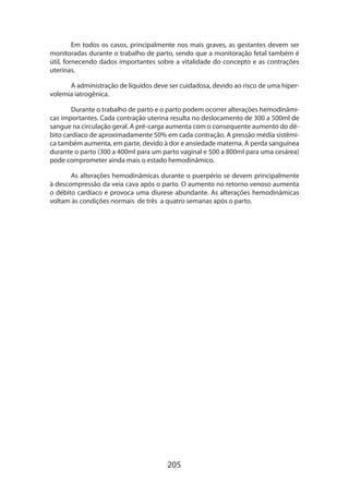 Em todos os casos, principalmente nos mais graves, as gestantes devem ser
monitoradas durante o trabalho de parto, sendo que a monitoração fetal também é
útil, fornecendo dados importantes sobre a vitalidade do concepto e as contrações
uterinas.
A administração de líquidos deve ser cuidadosa, devido ao risco de uma hipervolemia iatrogênica.
Durante o trabalho de parto e o parto podem ocorrer alterações hemodinâmicas importantes. Cada contração uterina resulta no deslocamento de 300 a 500ml de
sangue na circulação geral. A pré-carga aumenta com o consequente aumento do débito cardíaco de aproximadamente 50% em cada contração. A pressão média sistêmica também aumenta, em parte, devido à dor e ansiedade materna. A perda sanguínea
durante o parto (300 a 400ml para um parto vaginal e 500 a 800ml para uma cesárea)
pode comprometer ainda mais o estado hemodinâmico.
As alterações hemodinâmicas durante o puerpério se devem principalmente
à descompressão da veia cava após o parto. O aumento no retorno venoso aumenta
o débito cardíaco e provoca uma diurese abundante. As alterações hemodinâmicas
voltam às condições normais de três a quatro semanas após o parto.

205

 