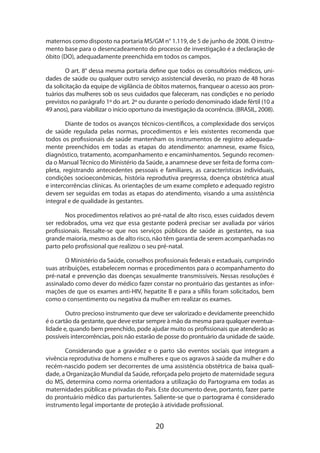 maternos como disposto na portaria MS/GM n° 1.119, de 5 de junho de 2008. O instrumento base para o desencadeamento do processo de investigação é a declaração de
óbito (DO), adequadamente preenchida em todos os campos.
O art. 8° dessa mesma portaria define que todos os consultórios médicos, unidades de saúde ou qualquer outro serviço assistencial deverão, no prazo de 48 horas
da solicitação da equipe de vigilância de óbitos maternos, franquear o acesso aos prontuários das mulheres sob os seus cuidados que faleceram, nas condições e no período
previstos no parágrafo 1º do art. 2º ou durante o período denominado idade fértil (10 a
49 anos), para viabilizar o início oportuno da investigação da ocorrência. (BRASIL, 2008).
Diante de todos os avanços técnicos-científicos, a complexidade dos serviços
de saúde regulada pelas normas, procedimentos e leis existentes recomenda que
todos os profissionais de saúde mantenham os instrumentos de registro adequadamente preenchidos em todas as etapas do atendimento: anamnese, exame físico,
dia­ nóstico, tratamento, acompanhamento e encaminhamentos. Segundo recomeng
da o Manual Técnico do Ministério da Saúde, a anamnese deve ser feita de forma completa, registrando antecedentes pessoais e familiares, as características individuais,
condições socioeconômicas, história reprodutiva pregressa, doença obstétrica atual
e intercorrências clínicas. As orientações de um exame completo e adequado registro
devem ser seguidas em todas as etapas do atendimento, visando a uma assistência
integral e de qualidade às gestantes.
Nos procedimentos relativos ao pré-natal de alto risco, esses cuidados devem
ser redobrados, uma vez que essa gestante poderá precisar ser avaliada por vários
profissionais. Ressalte-se que nos serviços públicos de saúde as gestantes, na sua
grande maioria, mesmo as de alto risco, não têm garantia de serem acompanhadas no
parto pelo profissional que realizou o seu pré-natal.
O Ministério da Saúde, conselhos profissionais federais e estaduais, cumprindo
suas atribuições, estabelecem normas e procedimentos para o acompanhamento do
pré-natal e prevenção das doenças sexualmente transmissíveis. Nessas resoluções é
assinalado como dever do médico fazer constar no prontuário das gestantes as informações de que os exames anti-HIV, hepatite B e para a sífilis foram solicitados, bem
como o consentimento ou negativa da mulher em realizar os exames.
Outro precioso instrumento que deve ser valorizado e devidamente preenchido
é o cartão da gestante, que deve estar sempre à mão da mesma para qualquer eventua­
lidade e, quando bem preenchido, pode ajudar muito os profissionais que atenderão as
possíveis intercorrências, pois não estarão de posse do prontuário da unidade de saúde.
Considerando que a gravidez e o parto são eventos sociais que integram a
vivência reprodutiva de homens e mulheres e que os agravos à saúde da mulher e do
recém-nascido podem ser decorrentes de uma assistência obstétrica de baixa qualidade, a Organização Mundial da Saúde, reforçada pelo projeto de maternidade segura
do MS, determina como norma orientadora a utilização do Partograma em todas as
maternidades públicas e privadas do País. Este documento deve, portanto, fazer parte
do prontuário médico das parturientes. Saliente-se que o partograma é considerado
instrumento legal importante de proteção à atividade profissional.

20

 