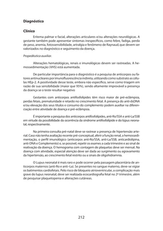 Diagnóstico
Clínico
Eritema palmar e facial, alterações articulares e/ou alterações neurológicas. A
gestante também pode apresentar sintomas inespecíficos, como febre, fadiga, perda
de peso, anemia, fotossensibilidade, artralgia e fenômeno de Raynaud, que devem ser
valorizados no diagnóstico e seguimento da doença.
Propedêutica auxiliar.
Alterações hematológicas, renais e imunológicas devem ser rastreadas. A hemossedimentação (VHS) está aumentada.
De particular importância para o diagnóstico é a pesquisa de anticorpos ou fatores antinucleares por imunofluorescência indireta, utilizando como substrato as células HEp-2. A positividade desse teste, embora não específico, serve como triagem em
razão de sua sensibilidade (maior que 95%), sendo altamente improvável a presença
da doença se o teste resultar negativo
Gestantes com anticorpos antifosfolípides têm risco maior de pré-eclâmpsia,
perdas fetais, prematuridade e retardo no crescimento fetal. A presença do anti-dsDNA
e/ou elevação dos seus títulos e consumo do complemento podem auxiliar na diferenciação entre atividade de doença e pré-eclâmpsia.
É importante a pesquisa dos anticorpos antifosfolípides, anti-Ro/SSA e anti-La/SSB
em virtude da possibilidade da ocorrência da síndrome antifosfolípide e do lúpus neonatal, respectivamente.
Na primeira consulta pré-natal deve-se rastrear a presença de hipertensão arterial. Caso não tenha avaliação recente pré-conceptual, aferir a função renal, a hemossedi­
mentação, o perfil imunológico (anticorpos anti-Ro/SSA, anti-La/SSB, anticardiolipina,
anti-DNA e Complemento) e, se possivel, repetir os exames a cada trimestre e ao sinal de
reativação da doença. O hemograma com contagem de plaquetas deve ser mensal. Na
doença com atividade, especial atenção deve ser dada ao surgimento ou agravamento
da hipertensão, ao crescimento fetal restrito ou a sinais de oligohidramnia.
O Lupus neonatal é mais raro e pode ocorrer pela passagem placentária de anticorpos maternos (anti-Ro e anti–La). Se presentes no sangue materno, deve-se vigiar
os batimentos cardiofetais. Pelo risco de bloqueio atrioventricular, a complicação mais
grave do lupus neonatal, deve ser realizada ecocardiografia fetal no 2º trimestre, além
de pesquisar plaquetopenia e alterações cutâneas.

212

 