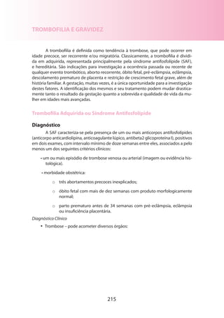 TROMBOFILIA E GRAVIDEZ
A trombofilia é definida como tendência à trombose, que pode ocorrer em
idade precoce, ser recorrente e/ou migratória. Classicamente, a trombofilia é dividi­
da em adquirida, representada principalmente pela síndrome antifosfolípide (SAF),
e hereditária. São indicações para investigação a ocorrência passada ou recente de
qualquer evento trombótico, aborto recorrente, óbito fetal, pré-eclâmpsia, eclâmpsia,
descolamento prematuro de placenta e restrição de crescimento fetal grave, além de
história familiar. A gestação, muitas vezes, é a única oportunidade para a investigação
destes fatores. A identificação dos mesmos e seu tratamento podem mudar drasticamente tanto o resultado da gestação quanto a sobrevida e qualidade de vida da mu­
lher em idades mais avançadas.

Trombofilia Adquirida ou Síndrome Antifosfolípide
Diagnóstico
A SAF caracteriza-se pela presença de um ou mais anticorpos antifosfolípides
(anticorpo anticardiolipina, anticoagulante lúpico, antibeta2 glicoproteína I), positivos
em dois exames, com intervalo mínimo de doze semanas entre eles, associados a pelo
menos um dos seguintes critérios clínicos:
• um ou mais episódio de trombose venosa ou arterial (imagem ou evidência histológica).
• morbidade obstétrica:
o	 três abortamentos precoces inexplicados;
o	 óbito fetal com mais de dez semanas com produto morfologicamente
normal;
o	 parto prematuro antes de 34 semanas com pré-eclâmpsia, eclâmpsia
ou insuficiência placentária.
Diagnóstico Clínico
•• Trombose – pode acometer diversos órgãos:

215

 