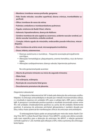 – Membros: trombose venosa profunda, gangrena;
–  ele: livedo reticular, vasculite superficial, úlceras crônicas, tromboflebite suP
perficial;
– Olhos: trombose de vasos da retina;
– Pulmões: embolismo e tromboembolismo pulmonar;
– Fígado: síndrome de Budd-Chiari, infarto;
– Adrenais: hipoadrenalismo, doença de Addison;
–  érebro: trombose de seio sagital ou cavernoso, acidente vascular cerebral, aciC
dente vascular transitório, embolia cerebral;
– Coração: infarto agudo do miocárdio, endocardite pseudo-infecciosa, miocardiopatia;
– Rins: trombose da artéria renal, microangiopatia trombótica;
– Ossos: infarto, osteonecrose.
•• Doenças autoimunes e reumáticas – frequente associação principalmente
com lúpus.
•• Alterações hematológicas: plaquetopenia, anemia hemolítica, risco de hemorragias.
•• Alterações cardiopulmonares: doença valvular, hipertensão pulmonar.
No ciclo gestacional pode acarretar:
– Aborto de primeiro trimestre ou início do segundo trimestre;
– Óbito fetal;
– Pré-eclâmpsia, eclâmpsia;
– Restrição de crescimento fetal grave;
– Descolamento prematuro de placenta.	
Diagnóstico Laboratorial
O diagnóstico laboratorial da SAF é dado pela detecção dos anticorpos antifosfolípides. O anticorpo anticardiolipina é dosado por método imunoenzimático (Elisa),
e o resultado é expresso em unidades GPL para o subtipo IgG e MPL para o subtipo
IgM. A pesquisa é considerada positiva quando o resultado encontrado estiver entre
40 e 60 unidades (moderadamente positivo) ou acima de 60 unidades (fortemente
positivo). A presença do anticorpo anti-beta2 glicoproteína I, também dosado por
Elisa, indica maior potencial de manifestações clínicas do anticorpo anticardiolipina.
O anticoagulante lúpico pode ser pesquisado por meio dos testes Kaolin Clotting Time (KCT) e dilute Russell Viper Venom Time (dRVVT), sendo este último conside­
rado mais específico para a detecção do anticorpo. No dRVVT, a relação gestante/
controle superior a 1,20, mantida após diluição a 50%, indica a presença do anticoagulante lúpico.

216

 