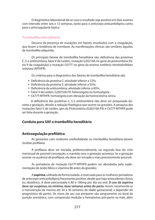 O diagnóstico laboratorial dá-se caso o resultado seja positivo em dois exames
com intervalo entre seis e 12 semanas, tanto para o anticorpo anticardiolipina como
para o anticoagulante lúpico.

Trombofilia Hereditária
Decorre da presença de mutações em fatores envolvidos com a coagulação,
que levam à tendência de trombose. As manifestações clínicas são similares àquelas
da trombofilia adquirida.
Os principais fatores de trombofilia hereditária são: deficiência das proteínas
C, S e antitrombina, fator V de Leiden, mutação G20210A no gene da protrombina (fator II da coagulação) e mutação C677T no gene da enzima metileno tetrahidrofolato
redutase (MTHFR).
Os critérios para o diagnóstico dos fatores de trombofilia hereditária são:
•• Deficiência da proteína C: atividade inferior a 72%;
•• Deficiência da proteína S: atividade inferior a 55%;
•• Deficiência da antitrombina: atividade inferior a 85%;
•• Fator V de Leiden, G20210A-FII: heterozigota ou homozigota ;
•• C677T-MTHFR: homozigota com elevação da homocisteína sérica.
A deficiência das proteínas C, S e antitrombina não deve ser pesquisada durante a gestação, devido à redução fisiológica que ocorre na gravidez. A pesquisa das
mutações fator V de Leiden, gen da Protrombina (G20210A-FII) e C677T-MTHFR pode
ser feita durante a gestação.

Conduta para SAF e trombofilia hereditária
Anticoagulação profilática
As gestantes com síndrome antifosfolípide ou trombofilia hereditária devem
receber profilaxia.
A profilaxia deve ser iniciada, preferencialmente, na segunda fase do ciclo
mens­ rual de possível concepção, e mantida caso a gestação aconteça. Se a gestação
t
ocorrer na ausência da profilaxia, ela deve ser iniciada o mais precocemente possível.
As portadoras de mutação C677T-MTHFR podem ser abordadas pela suplementação de ácido fólico e vitamina B6 antes da gravidez.
A aspirina, utilizada de forma isolada, é reservada para as mulheres portadoras
de anticorpo anticardiolipina fracamente positivo, desde que haja antecedente clínico
ou obstétrico. A dose preconizada é 80 a 100mg por dia via oral. O uso da aspirina
deve ser suspenso, no mínimo, duas semanas antes do parto. Assim, recomenda-se
a manutenção da mesma até 34 a 36 semanas de idade gestacional, a depender do
prognóstico de parto). Os riscos do seu uso periparto são sangramento no local da
punção anestésica, com compressão medular e hematomas pós-parto na mãe, além

217

 