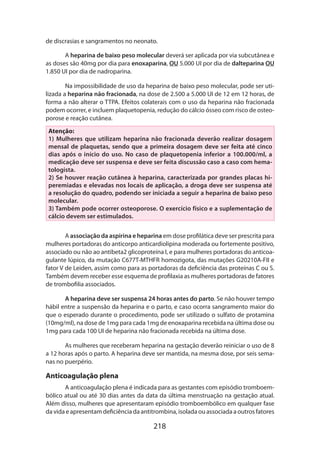 de discrasias e sangramentos no neonato.
A heparina de baixo peso molecular deverá ser aplicada por via subcutânea e
as doses são 40mg por dia para enoxaparina, OU 5.000 UI por dia de dalteparina OU
1.850 UI por dia de nadroparina.
Na impossibilidade de uso da heparina de baixo peso molecular, pode ser utilizada a heparina não fracionada, na dose de 2.500 a 5.000 UI de 12 em 12 horas, de
forma a não alterar o TTPA. Efeitos colaterais com o uso da heparina não fracionada
podem ocorrer, e incluem plaquetopenia, redução do cálcio ósseo com risco de osteo­
porose e reação cutânea.
Atenção:
1) Mulheres que utilizam heparina não fracionada deverão realizar dosagem
mensal de plaquetas, sendo que a primeira dosagem deve ser feita até cinco
dias após o início do uso. No caso de plaquetopenia inferior a 100.000/ml, a
medicação deve ser suspensa e deve ser feita discussão caso a caso com hematologista.
2) Se houver reação cutânea à heparina, caracterizada por grandes placas hiperemiadas e elevadas nos locais de aplicação, a droga deve ser suspensa até
a resolução do quadro, podendo ser iniciada a seguir a heparina de baixo peso
molecular.
3) Também pode ocorrer osteoporose. O exercício físico e a suplementação de
cálcio devem ser estimulados.
A associação da aspirina e heparina em dose profilática deve ser prescrita para
mulheres portadoras do anticorpo anticardiolipina moderada ou fortemente positivo,
associado ou não ao antibeta2 glicoproteína I, e para mulheres portadoras do anticoa­
gulante lúpico, da mutação C677T-MTHFR homozigota, das mutações G20210A-FII e
fator V de Leiden, assim como para as portadoras da deficiência das proteínas C ou S.
Também devem receber esse esquema de profilaxia as mulheres portadoras de fatores
de trombofilia associados.
A heparina deve ser suspensa 24 horas antes do parto. Se não houver tempo
hábil entre a suspensão da heparina e o parto, e caso ocorra sangramento maior do
que o esperado durante o procedimento, pode ser utilizado o sulfato de protamina
(10mg/ml), na dose de 1mg para cada 1mg de enoxaparina recebida na última dose ou
1mg para cada 100 UI de heparina não fracionada recebida na última dose.
As mulheres que receberam heparina na gestação deverão reiniciar o uso de 8
a 12 horas após o parto. A heparina deve ser mantida, na mesma dose, por seis semanas no puerpério.

Anticoagulação plena
A anticoagulação plena é indicada para as gestantes com episódio tromboembólico atual ou até 30 dias antes da data da última menstruação na gestação atual.
Além disso, mulheres que apresentaram episódio tromboembólico em qualquer fase
da vida e apresentam deficiência da antitrombina, isolada ou associada a outros fatores

218

 