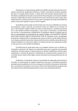 Partograma é a representação gráfica do trabalho de parto que permite acompanhar, documentar, diagnosticar distocias e indicar a tomada de condutas apropriadas para a correção destes desvios, e ainda evitar intervenções desnecessárias, me­
lhorando a qualidade da atenção ao nascimento. No partograma o tempo de trabalho
de parto é registrado em horas, a partir da hora zero, momento em que se deve abrir,
rigorosamente, o horário de hora em hora, para a contagem do tempo de trabalho de
parto; a hora real é aquela em que se inicia o registro.
Os profissionais de saúde convivem hoje com uma nova realidade nos serviços
de assistência, surge a cada dia um processo contra um médico ou um serviço, no
que é denominado medicina defensiva. Nesse enfrentamento o profissional precisa
ter os seus direitos também assegurados, e para tanto é necessário o cumprimento
das normas e procedimentos estabelecidos na legislação vigente. É preciso que todos se cons­ ientizem da importância do registro médico, principalmente naqueles
c
casos onde acontece alguma intercorrência, onde as anotações serão consideradas
fer­ amentas fundamentais na elucidação dos casos nos fóruns, tanto administrativos
r
como legais, podendo representar importante ferramenta na defesa do profissional. O
regis­ ro realizado nos serviços de saúde é um direito que deve ser assegurado a todos
t
e, mais que isso, é uma atitude de cidadania.
O profissional de saúde deve estar em completa sintonia com os direitos assegurados à gestante; eles devem ser respeitados para que se garanta uma gravidez
saudável e um parto seguro. É importante que os direitos trabalhistas também sejam
respeitados e é direito da gestante a declaração de comparecimento quando for às
consultas do pré-natal ou fizer algum exame necessário ao acompanhamento de sua
gravidez.
Finalmente, é importante reiterar a necessidade do adequado preenchimento
de todos os instrumentos de registro disponíveis, para que a assistência prestada à
gestação seja de qualidade; com isso se asseguram os direitos da gestante, lembrando
que o prontuário não pertence ao serviço e deve estar disponível para qualquer tipo
de esclarecimento solicitado pela gestante ou por uma autoridade judiciária.

21

 