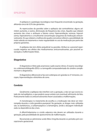 EPILEPSIA
A epilepsia é a patologia neurológica mais frequente encontrada na gestação,
afetando cerca de 0.5% das gestantes.
As repercussões da gravidez sobre a epilepsia são contraditórias: alguns admitem aumento, e outros, diminuição da frequência das crises. Aqueles que relatam
aumento das crises o atribuem a fatores como: hiperventilação, estresse, hipocalcemia, hiponatremia e a insuficiente concentração sanguínea da medicação anticonvulsivante. Os que relatam a melhora do quadro convulsivo referem a possibilidade de
maior adesão ao tratamento e maior regularidade no uso da medicação por parte das
próprias gestantes.
A epilepsia não tem efeito prejudicial na gravidez. Atribui-se a possível repercussão negativa aos efeitos dos medicamentos anticonvulsivantes, por possível as­
sociação a malformações fetais.

Diagnóstico
O diagnóstico é feito pela anamnese e pelo exame clínico. O exame neurológi­
co, a eletroencefalografia (EEG) e a tomografia computadorizada do cérebro complementam o diagnóstico.
O diagnóstico diferencial se faz com eclâmpsia em grávida no 3º trimestre, síncopes, hiperventilação e distúrbios do sono.

Conduta
Geralmente a epilepsia não interfere com a gestação, a não ser que ocorra estado de mal epiléptico, o que poderá causar anóxia com eventual sofrimento do feto.
Praticamente todos os anticonvulsivantes foram associados a malformações.
A monoterapia é o tratamento de escolha e a medicação não deve ser interrompida durante o ciclo gravídico-puerperal. Na gestação, as drogas mais utilizadas
são: os barbitúricos, a carbamazepina e a lamotrigina, sendo a dosagem individualizada na dependência das crises.
A difenil-hidantoina e o ácido valproico não devem ser utilizados durante a
gestação, pela possibilidade de aparecimento de malformações.
Recomenda-se administrar acido fólico 5mg/dia durante os períodos pré-concepcional e gestacional.

227

 