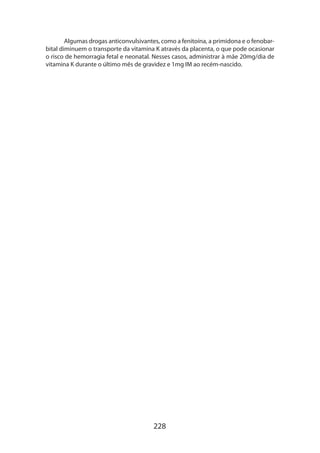 Algumas drogas anticonvulsivantes, como a fenitoína, a primidona e o fenobarbital diminuem o transporte da vitamina K através da placenta, o que pode ocasionar
o risco de hemorragia fetal e neonatal. Nesses casos, administrar à mãe 20mg/dia de
vitamina K durante o último mês de gravidez e 1mg IM ao recém-nascido.

228

 