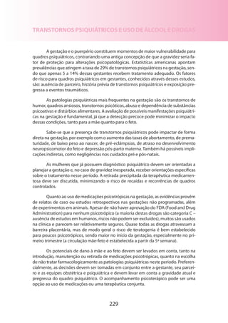 TRANSTORNOS PSIQUIÁTRICOS E USO DE ÁLCOOL E DROGAS
A gestação e o puerpério constituem momentos de maior vulnerabilidade para
quadros psiquiátricos, contrariando uma antiga concepção de que a gravidez seria fator de proteção para alterações psicopatológicas. Estatísticas americanas apontam
prevalências que atingem a taxa de 29% de transtornos psiquiátricos na gestação, sendo que apenas 5 a 14% dessas gestantes recebem tratamento adequado. Os fatores
de risco para quadros psiquiátricos em gestantes, conhecidos através desses estudos,
são: ausência de parceiro, história prévia de transtornos psiquiátricos e exposição pregressa a eventos traumáticos.
As patologias psiquiátricas mais frequentes na gestação são os transtornos de
humor, quadros ansiosos, transtornos psicóticos, abuso e dependência de substâncias
psicoativas e distúrbios alimentares. A avaliação de possíveis manifestações psiquiátricas na gestação é fundamental, já que a detecção precoce pode minimizar o impacto
dessas condições, tanto para a mãe quanto para o feto.
Sabe-se que a presença de transtornos psiquiátricos pode impactar de forma
direta na gestação, por exemplo com o aumento das taxas de abortamento, de prematuridade, de baixo peso ao nascer, de pré-eclâmpsias, de atraso no desenvolvimento
neuropsicomotor do feto e depressão pós-parto materna. Também há possíveis implicações indiretas, como negligências nos cuidados pré e pós-natais.
As mulheres que já possuem diagnóstico psiquiátrico devem ser orientadas a
planejar a gestação e, no caso de gravidez inesperada, receber orientações específicas
sobre o tratamento nesse período. A retirada precipitada da terapêutica medicamentosa deve ser discutida, minimizando o risco de recaídas e recorrências de quadros
controlados.
Quanto ao uso de medicações psicotrópicas na gestação, as evidências provêm
de relatos de caso ou estudos retrospectivos nas gestações não programadas, além
de experimentos em animais. Apesar de não haver aprovação do FDA (Food and Drug
Administration) para nenhum psicotrópico (a maioria destas drogas são categoria C –
ausência de estudos em humanos, riscos não podem ser excluídos), muitos são usados
na clínica e parecem ser relativamente seguros. Quase todas as drogas atravessam a
barreira placentária, mas de modo geral o risco de teratogenia é bem estabelecido
para poucos psicotrópicos, sendo maior no início da gestação, especialmente no primeiro trimestre (a circulação mãe-feto é estabelecida a partir da 5ª semana).
Os potenciais de dano à mãe e ao feto devem ser levados em conta, tanto na
introdução, manutenção ou retirada de medicações psicotrópicas, quanto na escolha
de não tratar farmacologicamente as patologias psiquiátricas neste período. Preferen­
cialmente, as decisões devem ser tomadas em conjunto entre a gestante, seu parceiro e as equipes obstétrica e psiquiátrica e devem levar em conta a gravidade atual e
pregressa do quadro psiquiátrico. O acompanhamento psicoterápico pode ser uma
opção ao uso de medicações ou uma terapêutica conjunta.

229

 