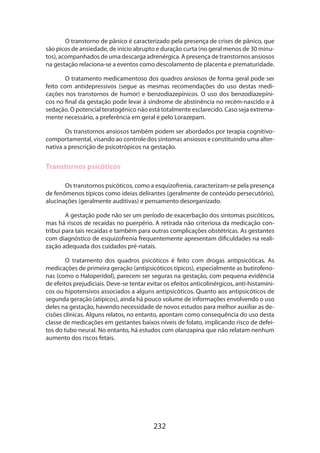 O transtorno de pânico é caracterizado pela presença de crises de pânico, que
são picos de ansiedade, de início abrupto e duração curta (no geral menos de 30 minutos), acompanhados de uma descarga adrenérgica. A presença de transtornos ansiosos
na gestação relaciona-se a eventos como descolamento de placenta e prematuridade.
O tratamento medicamentoso dos quadros ansiosos de forma geral pode ser
feito com antidepressivos (segue as mesmas recomendações do uso destas medicações nos transtornos de humor) e benzodiazepínicos. O uso dos benzodiazepínicos no final da gestação pode levar à síndrome de abstinência no recém-nascido e à
sedação. O potencial teratogênico não está totalmente esclarecido. Caso seja extremamente necessário, a preferência em geral é pelo Lorazepam.
Os transtornos ansiosos também podem ser abordados por terapia cognitivocomportamental, visando ao controle dos sintomas ansiosos e constituindo uma alternativa a prescrição de psicotrópicos na gestação.

Transtornos psicóticos
Os transtornos psicóticos, como a esquizofrenia, caracterizam-se pela presença
de fenômenos típicos como ideias delirantes (geralmente de conteúdo persecutório),
alucinações (geralmente auditivas) e pensamento desorganizado.
A gestação pode não ser um período de exacerbação dos sintomas psicóticos,
mas há riscos de recaídas no puerpério. A retirada não criteriosa da medicação contribui para tais recaídas e também para outras complicações obstétricas. As gestantes
com diagnóstico de esquizofrenia frequentemente apresentam dificuldades na realização adequada dos cuidados pré-natais.
O tratamento dos quadros psicóticos é feito com drogas antipsicóticas. As
medicações de primeira geração (antipsicóticos típicos), especialmente as butirofenonas (como o Haloperidol), parecem ser seguras na gestação, com pequena evidência
de efeitos prejudiciais. Deve-se tentar evitar os efeitos anticolinérgicos, anti-histamínicos ou hipotensivos associados a alguns antipsicóticos. Quanto aos antipsicóticos de
segunda geração (atípicos), ainda há pouco volume de informações envolvendo o uso
deles na gestação, havendo necessidade de novos estudos para melhor auxiliar as decisões clínicas. Alguns relatos, no entanto, apontam como consequência do uso desta
classe de medicações em gestantes baixos níveis de folato, implicando risco de defeitos do tubo neural. No entanto, há estudos com olanzapina que não relatam nenhum
aumento dos riscos fetais.

232

 