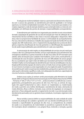 A ORGANIZAÇÃO DOS SERVIÇOS DE SAÚDE PARA A
ASSISTÊNCIA AO PRÉ-NATAL DE ALTO RISCO
A redução da morbimortalidade materna e perinatal está diretamente relaciona­
da com o acesso das gestantes ao atendimento pré-natal de qualidade e em tempo
oportuno, no nível de complexidade necessário. Por isso, é necessário que estados e municípios organizem a rede de atenção obstétrica, que contemple todos os níveis de complexidade, com definição dos pontos de atenção e responsabilidades correspondentes.
O atendimento pré-natal deve ser organizado para atender às reais necessidades
de toda a população de gestantes de sua área de atuação por meio da utilização de conhecimentos técnico-científicos e dos meios e recursos adequados e disponíveis. Além
disso, deve-se proporcionar facilidade de acesso e continuidade do acompanhamento.
Por isso, é de extrema relevância o trabalho das equipes de Saúde da Família (SF) (ou das
equipes das UBS tradicionais), com o mapeamento da população da sua área de abrangência, respectiva classificação de risco das gestantes e a identificação dos equipamentos de saúde responsabilizados para atendimento em cada caso específico.
A estruturação da rede implica na disponibilidade de serviços de pré-natal para
o baixo e alto risco, planejamento familiar, serviços especializados para atendimento das
emergências obstétricas e partos incluindo os de alto risco, leitos de UTI neonatal e para
adultos, leitos de berçário para cuidados intermediários, assim como, eventualmente, a
constituição de casas de apoio a gestantes de risco com dificuldades de acesso geográfico ou a puérperas que sejam mães de bebês que necessitam permanecer internados.
Também implica na humanização do atendimento por meio da sensibilização e da atua­
lização profissional das equipes do sistema como um todo. Esses serviços podem coexis­
tir num mesmo município ou estar organizados em uma região de saúde. Os parâmetros
de assistência pré-natal e ao parto já são estabelecidos, porquanto os gestores têm como
saber qual é a demanda e qualificar a rede, com adequação da cobertura, capacitação de
recursos humanos e elaboração de protocolos.
Embora essas ações já venham sendo preconizadas pelo Ministério da Saúde
desde 2000 no Programa Nacional de Humanização do Pré-Natal e Nascimento (PHPN)
– Portarias nº 569, nº 570, nº 571 e nº 572 –, ainda encontram-se deficiências e estrangulamentos, principalmente para partos de alto risco. Por isso, as centrais de regu­
lação têm papel fundamental na rede e devem ser implantadas ou modernizadas
de modo a permitir uma melhor distribuição e atendimento de toda a demanda de
modo eficiente, eficaz e efetivo. Contudo, essas centrais de regulação só conseguem
gerenciar o fluxo adequado quando o mapeamento da rede e sua estruturação estão
devidamente pactuados com os gestores locais (estaduais, municipais, regionais e dos
serviços).
Nesse sentido, é preciso definir as responsabilidades de cada unidade de saúde
na linha de produção do cuidado à gestante com sua devida estratificação de risco,
incluindo a especificidade da gestação de alto risco, as competências da unidade
de saúde e as competências da maternidade na assistência à gestante de alto risco.
Os municípios devem estabelecer o seu próprio fluxo, incluindo a remoção, quando

23

 