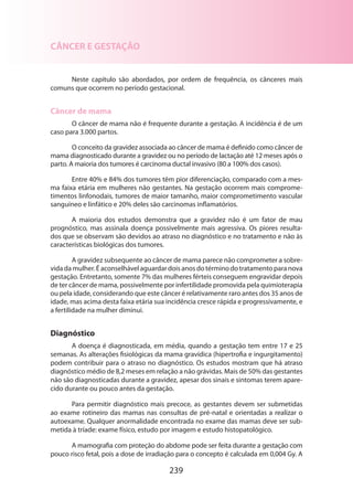 CÂNCER E GESTAÇÃO
Neste capítulo são abordados, por ordem de frequência, os cânceres mais
comuns que ocorrem no período gestacional.

Câncer de mama
O câncer de mama não é frequente durante a gestação. A incidência é de um
caso para 3.000 partos.
O conceito da gravidez associada ao câncer de mama é definido como câncer de
mama diagnosticado durante a gravidez ou no período de lactação até 12 meses após o
parto. A maioria dos tumores é carcinoma ductal invasivo (80 a 100% dos casos).
Entre 40% e 84% dos tumores têm pior diferenciação, comparado com a mesma faixa etária em mulheres não gestantes. Na gestação ocorrem mais comprometimentos linfonodais, tumores de maior tamanho, maior comprometimento vascular
sanguíneo e linfático e 20% deles são carcinomas inflamatórios.
A maioria dos estudos demonstra que a gravidez não é um fator de mau
prognóstico, mas assinala doença possivelmente mais agressiva. Os piores resultados que se observam são devidos ao atraso no diagnóstico e no tratamento e não às
caracte­ ísticas biológicas dos tumores.
r
A gravidez subsequente ao câncer de mama parece não comprometer a sobrevida da mulher. É aconselhável aguardar dois anos do término do tratamento para nova
gestação. Entretanto, somente 7% das mulheres férteis conseguem engravidar depois
de ter câncer de mama, possivelmente por infertilidade promovida pela quimio­ erapia
t
ou pela idade, considerando que este câncer é relativamente raro antes dos 35 anos de
idade, mas acima desta faixa etária sua incidência cresce rápida e progressivamente, e
a fertilidade na mulher diminui.

Diagnóstico
A doença é diagnosticada, em média, quando a gestação tem entre 17 e 25
semanas. As alterações fisiológicas da mama gravídica (hipertrofia e ingurgitamento)
podem contribuir para o atraso no diagnóstico. Os estudos mostram que há atraso
diagnóstico médio de 8,2 meses em relação a não grávidas. Mais de 50% das gestantes
não são diagnosticadas durante a gravidez, apesar dos sinais e sintomas terem aparecido durante ou pouco antes da gestação.
Para permitir diagnóstico mais precoce, as gestantes devem ser submetidas
ao exame rotineiro das mamas nas consultas de pré-natal e orientadas a realizar o
autoexa­ e. Qualquer anormalidade encontrada no exame das mamas deve ser subm
metida à tríade: exame físico, estudo por imagem e estudo histopatológico.
A mamografia com proteção do abdome pode ser feita durante a gestação com
pouco risco fetal, pois a dose de irradiação para o concepto é calculada em 0,004 Gy. A

239

 
