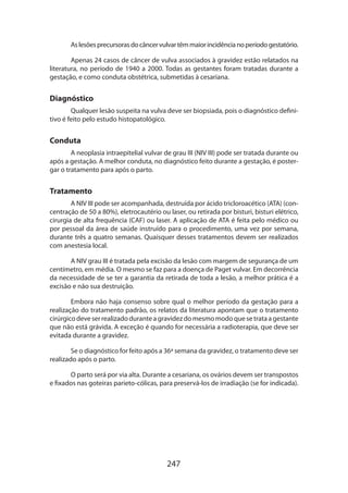 As lesões precursoras do câncer vulvar têm maior incidência no período gestatório.
Apenas 24 casos de câncer de vulva associados à gravidez estão relatados na
literatura, no período de 1940 a 2000. Todas as gestantes foram tratadas durante a
gestação, e como conduta obstétrica, submetidas à cesariana.

Diagnóstico
Qualquer lesão suspeita na vulva deve ser biopsiada, pois o diagnóstico definitivo é feito pelo estudo histopatológico.

Conduta
A neoplasia intraepitelial vulvar de grau III (NIV III) pode ser tratada durante ou
após a gestação. A melhor conduta, no diagnóstico feito durante a gestação, é postergar o tratamento para após o parto.

Tratamento
A NIV III pode ser acompanhada, destruída por ácido tricloroacético (ATA) (concentração de 50 a 80%), eletrocautério ou laser, ou retirada por bisturi, bisturi elétrico,
cirurgia de alta frequência (CAF) ou laser. A aplicação de ATA é feita pelo médico ou
por pessoal da área de saúde instruído para o procedimento, uma vez por semana,
durante três a quatro semanas. Quaisquer desses tratamentos devem ser realizados
com anestesia local.
A NIV grau III é tratada pela excisão da lesão com margem de segurança de um
centímetro, em média. O mesmo se faz para a doença de Paget vulvar. Em decorrência
da necessidade de se ter a garantia da retirada de toda a lesão, a melhor prática é a
excisão e não sua destruição.	
Embora não haja consenso sobre qual o melhor período da gestação para a
realização do tratamento padrão, os relatos da literatura apontam que o tratamento
cirúrgico deve ser realizado durante a gravidez do mesmo modo que se trata a gestante
que não está grávida. A exceção é quando for necessária a radioterapia, que deve ser
evitada durante a gravidez.
Se o diagnóstico for feito após a 36ª semana da gravidez, o tratamento deve ser
realizado após o parto.
O parto será por via alta. Durante a cesariana, os ovários devem ser transpostos
e fixados nas goteiras parieto-cólicas, para preservá-los de irradiação (se for indicada).

247

 