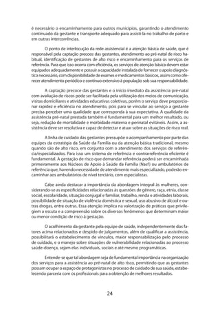 é necessário o encaminhamento para outros municípios, garantindo o atendimento
continuado da gestante e transporte adequado para assisti-la no trabalho de parto e
em outras intercorrências.
O ponto de interlocução da rede assistencial é a atenção básica de saúde, que é
responsável pela captação precoce das gestantes, atendimento ao pré-natal de risco habitual, identificação de gestantes de alto risco e encaminhamento para os serviços de
referência. Para que isso ocorra com eficiência, os serviços de atenção básica devem estar
equipados adequadamente e possuir a capacidade instalada de fornecer o apoio diagnóstico necessário, com disponibilidade de exames e medicamentos básicos, assim como ofe­
recer atendimento periódico e contínuo extensivo à população sob sua responsabilidade.
A captação precoce das gestantes e o início imediato da assistência pré-natal
com avaliação de riscos pode ser facilitada pela utilização dos meios de comunicação,
visitas domiciliares e atividades educativas coletivas, porém o serviço deve proporcionar rapidez e eficiência no atendimento, pois para se vincular ao serviço a gestante
precisa perceber uma qualidade que corresponda à sua expectativa. A qualidade da
assistência pré-natal prestada também é fundamental para um melhor resultado, ou
seja, redução de mortalidade e morbidade materna e perinatal evitáveis. Assim, a assistência deve ser resolutiva e capaz de detectar e atuar sobre as situações de risco real.
A linha de cuidado das gestantes pressupõe o acompanhamento por parte das
equipes da estratégia da Saúde da Família ou da atenção básica tradicional, mesmo
quando são de alto risco, em conjunto com o atendimento dos serviços de referência/especializados. Para isso um sistema de referência e contrarreferência eficiente é
fundamental. A gestação de risco que demandar referência poderá ser encaminhada
primeiramente aos Núcleos de Apoio à Saúde da Família (Nasf ) ou ambulatórios de
referência que, havendo necessidade de atendimento mais especializado, poderão encaminhar aos ambulatórios de nível terciário, com especialistas.
Cabe ainda destacar a importância da abordagem integral às mulheres, considerando-se as especificidades relacionadas às questões de gênero, raça, etnia, classe
social, escolaridade, situação conjugal e familiar, trabalho, renda e atividades laborais,
possibilidade de situação de violência doméstica e sexual, uso abusivo de álcool e ou­
tras drogas, entre outras. Essa atenção implica na valorização de práticas que privile­
giem a escuta e a compreensão sobre os diversos fenômenos que determinam maior
ou menor condição de risco à gestação.
O acolhimento da gestante pela equipe de saúde, independentemente dos fatores acima relacionados e despido de julgamentos, além de qualificar a assistência,
possibilitará o estabelecimento de vínculos, maior responsabilização pelo processo
de cuidado, e o manejo sobre situações de vulnerabilidade relacionadas ao processo
saúde-doença, sejam elas individuais, sociais e até mesmo programáticas.
Entende-se que tal abordagem seja de fundamental importância na organização
dos serviços para a assistência ao pré-natal de alto risco, permitindo que as gestantes
possam ocupar o espaço de protagonistas no processo de cuidado de sua saúde, estabelecendo parceria com os profissionais para a obtenção de melhores resultados.

24

 