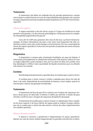 Tratamento
O tratamento não difere do realizado fora do período gestacional e sempre
será cirúrgico e radical (exceto em caso de impossibilidade pela gestante não suportar
cirurgia), seguido de eventual complementação terapêutica com RT, QT e hormoniote­
rapia (HT).

Câncer de vagina
A vagina raramente é sítio de câncer, ocupa o 5º lugar em incidência no trato
genital e corresponde a 1% dos cânceres ginecológicos. A lesão precursora é a neoplasia intraepitelial vaginal (Niva) de grau III.
Cerca de 70 a 80% das gestantes têm mais de 60 anos e já foram histerecto­
mizadas. As lesões metastáticas são duas a três vezes mais frequentes (de colo, endométrio, ovário, vulva, reto, uretra, bexiga e coriocarcinoma). Por isso, a associação de
câncer de vagina e gravidez é muito mais rara quando comparada aos outros cânceres
ginecológicos.

Diagnóstico
O diagnóstico é sempre pela constatação histológica em peça de biópsia. A
intervenção, principalmente se a biópsia for excisional e mais extensa, coloca em risco
os órgãos adjacentes (uretra, bexiga e reto), por isso deve ser feita com cautela. Uma
boa abordagem é infiltrar maior quantidade de líquido (anestésico puro ou diluído)
sob a lesão a ser retirada.

Conduta
Niva III diagnosticada durante a gravidez deve ser tratada após o parto a termo.
A conduta para o câncer invasor é similar à adotada para câncer do colo do
útero e da vulva, dependendo da proximidade da doença a esses órgãos, quanto às
intervenções e épocas da gestação consideradas.

Tratamento
O tratamento da Niva de grau III é a exérese com margem de segurança, embora a lesão possa ser destruída. A exérese é melhor por permitir o estudo da peça
retirada e confirmar que a margem de segurança desejada foi alcançada.
O tratamento de escolha para o câncer invasor é a radioterapia. Para a neoplasia do terço superior e de terço inferior da vagina pode-se realizar cirurgias radicais,
que são as usadas para o câncer do colo uterino e câncer da vulva, respectivamente,
nos estádios operáveis.

Câncer da tuba uterina
A doença é raríssima e geralmente é diagnosticada em peças operatórias.
Apenas um caso de câncer tubário diagnosticado na gravidez está descrito na litera­

249

 