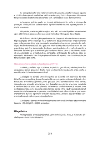 Se o diagnóstico for feito no terceiro trimestre, quanto antes for realizado o parto
e o início da terapêutica definitiva, melhor será o prognóstico da gestante. O sucesso
terapêutico está diretamente relacionado com a presteza do início do tratamento.
A leucemia crônica pode ser tratada definitivamente após o término da
gestação, sendo possível tratá-la menos agressivamente durante a gestação com alguma segurança.
Na presença de Doença de Hodgkin, a QT e RT abdominal podem ser realizadas
após o término da gestação. Por isso, não é indicada a interrupção da gestação.
Os linfomas não Hodgkin geralmente são diagnosticados tardiamente em estágio avançado (50% no estágio IV). O tratamento deve ser instituído imediatamente
após o diagnóstico. Caso seja constatado no primeiro trimestre da gestação, há indicação de aborto terapêutico. Se a gestante não o aceitar, ela assume os riscos de sua
exposição e a do feto à associação de drogas quimioterápicas. A ressalva é quando o
linfoma é de baixo grau e tem evolução indolente. Nesses casos o tratamento pode­
rá ser postergado até a viabilidade do concepto e antecipação do parto, ou pode-se
optar pelo tratamento com drogas pouco tóxicas até o parto, com complementação
terapêutica no pós-parto.

Neoplasia Trofoblástica Gestacional (NTG)
A doença, embora seja ocorrente no período gestacional, não faz parte dos
agravos que geram gestações de alto risco, sendo uma doença à parte, onde não há a
consideração do binômio materno-fetal.
A exceção é o achado ultrassonográfico de placenta com aparência de mola
hidatiforme em combinação com feto vivo. Nesse caso, existem três possibilidades distintas para a ocorrência: primeira, uma gestação única com feto vivo e mola parcial;
segunda, uma gestação gemelar que tem duas placentas, sendo uma mola completa
e nenhum feto e a outra com placenta sustentando um feto normal; e terceira, uma
gestação gemelar com a placenta exibindo mola parcial e feto e outro saco gestacional
contendo um feto normal. A primeira possibilidade implica feto triploide que usualmente morre durante o primeiro trimestre da gravidez. A terceira possibilidade é facilmente eliminada pela presença dos dois fetos.
A incidência de mola hidatiforme completa com coexistência de feto ocorre em
taxas de 1:10.000 até 1:100.000 gestações.

Diagnóstico
O diagnóstico é ultrassonográfico. Com eliminação da mola, o material é enviado para estudo histopatológico.

253

 
