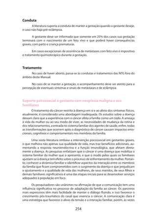 Conduta
A literatura suporta a conduta de manter a gestação quando a gestante deseje,
e caso não haja pré-eclâmpsia.
A gestante deve ser informada que somente em 25% dos casos sua gestação
terminará com o nascimento de um feto vivo e que poderá haver consequências
graves, com parto e criança prematuras.
Em casos excepcionais de ocorrência de metástases com feto vivo é impositivo
o tratamento quimioterápico durante a gestação. 	

Tratamento
No caso de haver aborto, passa-se às condutas e tratamentos das NTG fora do
âmbito deste Manual.
No caso de se manter a gestação, o acompanhamento deve ser atento para a
percepção de eventuais sintomas e sinais de metástases e de eclâmpsia.

Suporte psicossocial à gestante com neoplasia maligna e aos
familiares
O tratamento do câncer restrito à doença em si e ao alívio dos sintomas físicos,
atualmente, é considerado uma abordagem inadequada. Os estudos sobre a doença
deixam claro que a experiência com o câncer afeta a família como um todo. A ameaça
à vida da mulher ou ao seu modo de viver, as necessidades de mudança da rotina e
dos relacionamentos, a entrada no sistema familiar dos agentes de saúde, enfim, todas
as transformações que ocorrem após o diagnóstico de câncer causam impactos emocionais, cognitivos e comportamentais nos membros da família.
Uma vasta literatura embasa a intervenção psicossocial em gestantes graves,
o que melhora não apenas sua qualidade de vida, mas traz benefícios adicionais, aumentando a resposta neuroendócrina e a função imunológica, que afetam diretamente a doença. As pesquisas enfatizam que o câncer é uma doença que mobiliza o
sistema familiar da mulher que o apresenta, e que o modo pelos quais os familiares
ajustam-se à doença tem efeito sobre o processo de enfrentamento da mulher. Portanto, conhecer a dinâmica familiar e identificar aspectos da interação entre os membros
da família que ficam comprometidos com o surgimento da doença e que prejudicam
o ajustamento e a qualidade de vida das mulheres, de seus maridos, de seus filhos e
demais familiares significativos é uma das etapas iniciais para se desenvolver serviços
adequados à população em foco.
Os pesquisadores são unânimes na afirmação de que a comunicação tem uma
influência significativa no processo de adaptação da família ao câncer. Os parceiros
mais expressivos têm mais facilidade de manter o diálogo fluindo, e isso favorece o
crescimento pós-traumático do casal que vivencia o câncer. A comunicação clara é
uma estratégia que favorece o alívio da tensão e a interação familiar, porém, às vezes

254

 