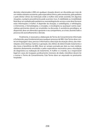 decisões relacionadas à IMG em qualquer situação devem ser discutidas por mais de
um médico obstetra assistente, pelo especialista clínico, pelo anestesista, pelo pediatra
e pelo diretor clínico da instituição onde a mulher está sendo assistida. Em algumas
situações, o próprio procedimento pode acarretar risco. A viabilidade ou inviabilidade
fetal deve ser avaliada pelo pediatra ou neonatologista do serviço e este deve fornecer
estas informações à mulher. A depender da situação, o cardiologista, o nefrologista,
o intensivista, o hematologista, o cirurgião, o oncologista ou quaisquer outros especialistas pertinentes devem ser envolvidos na discussão. A assistência psicológica, se
disponível, deve ser oferecida à gestante e seu companheiro, se o tiver, durante todo o
processo de aconselhamento e decisão.
Finalmente, é necessária a elaboração de Termo de Consentimento Informado
e Esclarecido, peça fundamental para qualquer processo de IMG. Este Termo deve con­
ter em linguagem clara, precisa e informativa a descrição da situação clínica, das interrelações entre doença materna e gestação, dos efeitos de determinado tratamento e
dos riscos e benefícios da IMG. Deve ser sempre assinado por dois ou mais médicos
obstetras diretamente envolvidos e pelos especialistas necessários para a elucidação
do diagnóstico ou realização do tratamento. A mulher e o marido, ou o responsável
legal em casos de incapazes juridicamente (menores de idade, interditos) devem ler
e assinar o Termo de Consentimento. Este Termo deve ser arquivado no prontuário
hospitalar.

258

 