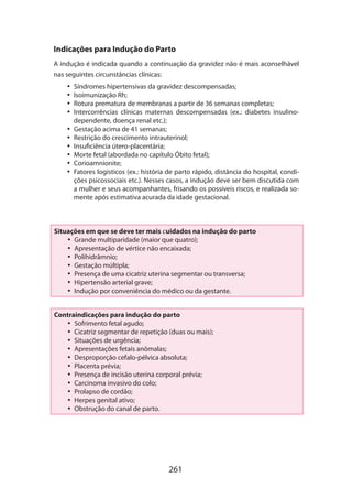 Indicações para Indução do Parto
A indução é indicada quando a continuação da gravidez não é mais aconselhável
nas seguintes circunstâncias clínicas:
•• Síndromes hipertensivas da gravidez descompensadas;
•• Isoimunização Rh;
•• Rotura prematura de membranas a partir de 36 semanas completas;
•• Intercorrências clínicas maternas descompensadas (ex.: diabetes insulinodependente, doença renal etc.);
•• Gestação acima de 41 semanas;
•• Restrição do crescimento intrauterinol;
•• Insuficiência útero-placentária;
•• Morte fetal (abordada no capítulo Óbito fetal);
•• Corioamnionite;
•• Fatores logísticos (ex.: história de parto rápido, distância do hospital, condições psicossociais etc.). Nesses casos, a indução deve ser bem discutida com
a mulher e seus acompanhantes, frisando os possíveis riscos, e realizada somente após estimativa acurada da idade gestacional.

Situações em que se deve ter mais cuidados na indução do parto
•• Grande multiparidade (maior que quatro);
•• Apresentação de vértice não encaixada;
•• Polihidrâmnio;
•• Gestação múltipla;
•• Presença de uma cicatriz uterina segmentar ou transversa;
•• Hipertensão arterial grave;
•• Indução por conveniência do médico ou da gestante.
Contraindicações para indução do parto
•• Sofrimento fetal agudo;
•• Cicatriz segmentar de repetição (duas ou mais);
•• Situações de urgência;
•• Apresentações fetais anômalas;
•• Desproporção cefalo-pélvica absoluta;
•• Placenta prévia;
•• Presença de incisão uterina corporal prévia;
•• Carcinoma invasivo do colo;
•• Prolapso de cordão;
•• Herpes genital ativo;
•• Obstrução do canal de parto.

261

 