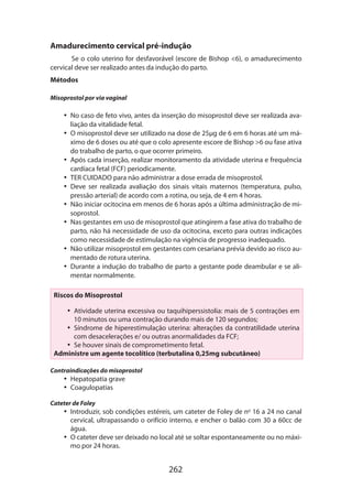 Amadurecimento cervical pré-indução
Se o colo uterino for desfavorável (escore de Bishop 6), o amadurecimento
cervical deve ser realizado antes da indução do parto.
Métodos
Misoprostol por via vaginal

•• No caso de feto vivo, antes da inserção do misoprostol deve ser realizada avaliação da vitalidade fetal.
•• O misoprostol deve ser utilizado na dose de 25µg de 6 em 6 horas até um máximo de 6 doses ou até que o colo apresente escore de Bishop 6 ou fase ativa
do trabalho de parto, o que ocorrer primeiro.
•• Após cada inserção, realizar monitoramento da atividade uterina e frequência
cardíaca fetal (FCF) periodicamente.
•• TER CUIDADO para não administrar a dose errada de misoprostol.
•• Deve ser realizada avaliação dos sinais vitais maternos (temperatura, pulso,
pressão arterial) de acordo com a rotina, ou seja, de 4 em 4 horas.
•• Não iniciar ocitocina em menos de 6 horas após a última administração de misoprostol.
•• Nas gestantes em uso de misoprostol que atingirem a fase ativa do trabalho de
parto, não há necessidade de uso da ocitocina, exceto para outras indicações
como necessidade de estimulação na vigência de progresso inadequado.
•• Não utilizar misoprostol em gestantes com cesariana prévia devido ao risco aumentado de rotura uterina.
•• Durante a indução do trabalho de parto a gestante pode deambular e se alimentar normalmente.
Riscos do Misoprostol
•• Atividade uterina excessiva ou taquihiperssistolia: mais de 5 contrações em
10 minutos ou uma contração durando mais de 120 segundos;
•• Síndrome de hiperestimulação uterina: alterações da contratilidade uterina
com desacelerações e/ ou outras anormalidades da FCF;
•• Se houver sinais de comprometimento fetal.
Administre um agente tocolítico (terbutalina 0,25mg subcutâneo)
Contraindicações do misoprostol

•• Hepatopatia grave
•• Coagulopatias
Cateter de Foley

•• Introduzir, sob condições estéreis, um cateter de Foley de no 16 a 24 no canal
cervical, ultrapassando o orifício interno, e encher o balão com 30 a 60cc de
água.
•• O cateter deve ser deixado no local até se soltar espontaneamente ou no máximo por 24 horas.

262

 