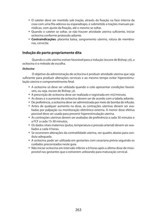 •• O cateter deve ser mantido sob tração, através da fixação na face interna da
coxa com uma fita adesiva ou esparadrapo, e submetido a trações manuais periódicas, com ajuste da fixação, até o mesmo se soltar.
•• Quando o cateter se soltar, se não houver atividade uterina suficiente, iniciar
ocitocina conforme protocolo adiante.
•• Contraindicações: placenta baixa, sangramento uterino, rotura de membranas, cervicite.

Indução do parto propriamente dita
Quando o colo uterino estiver favorável para a indução (escore de Bishop 6), a
ocitocina é o método de escolha.
Ocitocina

O objetivo da administração de ocitocina é produzir atividade uterina que seja
suficiente para produzir alterações cervicais e ao mesmo tempo evitar hiperestimulação uterina e comprometimento fetal.
•• A ocitocina só deve ser utilizada quando o colo apresentar condições favoráveis, ou seja, escore de Bishop 6.
•• A prescrição de ocitocina deve ser realizada e registrada em mU/minuto.
•• As doses e o aumento da ocitocina devem ser de acordo com a tabela adiante.
•• De preferência, a ocitocina deve ser administrada por meio de bomba de infusão.
•• Antes de qualquer aumento na dose, as contrações uterinas devem ser avaliadas por palpação ou monitoração eletrônica externa. A menor dose efetiva
possível deve ser usada para prevenir hiperestimulação uterina.
•• As contrações uterinas devem ser avaliadas de preferência a cada 30 minutos e
a FCF a cada 15-30 minutos.
•• Os dados vitais maternos (pulso, temperatura e pressão arterial) devem ser avaliados a cada 4 horas.
•• Se ocorrerem alterações da contratilidade uterina, ver quadro abaixo para conduta adequada.
•• A ocitocina pode ser utilizada em gestantes com cesariana prévia seguindo os
cuidados preconizados neste guia.
•• Não iniciar ocitocina em intervalo inferior a 6 horas após a última dose de misoprostol nas gestantes que o estiverem utilizando para maturação cervical.

263

 