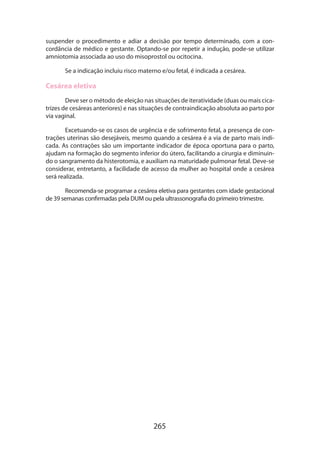 suspender o procedimento e adiar a decisão por tempo determinado, com a concordância de médico e gestante. Optando-se por repetir a indução, pode-se utilizar
amniotomia associada ao uso do misoprostol ou ocitocina.
Se a indicação incluiu risco materno e/ou fetal, é indicada a cesárea.

Cesárea eletiva
Deve ser o método de eleição nas situações de iteratividade (duas ou mais cicatrizes de cesáreas anteriores) e nas situações de contraindicação absoluta ao parto por
via vaginal.
Excetuando-se os casos de urgência e de sofrimento fetal, a presença de contrações uterinas são desejáveis, mesmo quando a cesárea é a via de parto mais indicada. As contrações são um importante indicador de época oportuna para o parto,
ajudam na formação do segmento inferior do útero, facilitando a cirurgia e diminuin­
do o sangramento da histerotomia, e auxiliam na maturidade pulmonar fetal. Deve-se
considerar, entretanto, a facilidade de acesso da mulher ao hospital onde a cesárea
será realizada.
Recomenda-se programar a cesárea eletiva para gestantes com idade gestacio­ al
n
de 39 semanas confirmadas pela DUM ou pela ultrassonografia do primeiro trimestre.

265

 