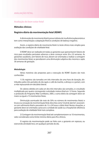 AVALIAÇÃO FETAL
Avaliação do bem-estar fetal
Métodos clínicos
Registro diário da movimentação fetal (RDMF)
A diminuição do movimento fetal é prova indireta de insuficiência placentária e
tem como interpretação a adaptação fetal às condições de balanço negativo.
Assim, o registro diário de movimento fetal é o teste clínico mais simples para
avaliação das condições de vitalidade fetal.
O RDMF deve ser realizado em todas as gestantes que apresentarem fatores de
risco para resultados perinatais adversos e deve começar entre 26 e 32 semanas. As
gestantes saudáveis, sem fatores de risco, devem ser orientadas a realizar a contagem
dos movimentos fetais se perceberem uma diminuição subjetiva dos mesmos e após
36 semanas de gestação.

Metodologia
Várias maneiras são propostas para a execução do RDMF. Quatro são mais
conhe­ idas:
c
1) Os registros são tomados em três intervalos de uma hora de duração, distribuídos pelos três períodos do dia (após o café da manhã, o almoço e o jantar), com
a mãe repousando em decúbito lateral.
Os valores obtidos em cada um dos três intervalos são somados, e o resultado
multiplicado por quatro corresponde à atividade motora fetal em 12 horas. Segundo
o protocolo do Programa Mãe Curitibana, 2005, a soma diária da contagem deve ser
maior ou igual a 15 movimentos fetais.
Diminuição acentuada (de mais de 50% no número de movimentos fetais) e
brusca ou cessação da movimentação fetal, descritas como “sinal de alarme”, associamse com sofrimento fetal e precedem de 12 a 24 horas o óbito fetal. Nestas situações, a
gestante deve ser orientada a procurar a unidade de saúde ou o hospital de referência
para avaliação da vitalidade fetal mais complexa.
2) Contagem da movimentação fetal até complementarem-se 10 movimentos,
valor considerado como limite mínimo diário para fins clínicos.
O registro da movimentação pode ser feito com a gestante em repouso, ou
exercendo atividade leve, em qualquer período do dia.

267

 