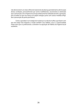 não demonstrem um claro efeito do tratamento da doença periodontal na diminuição
destas condições, provavelmente por serem multifatoriais, recomenda-se sobretudo
que a prevenção com a higiene bucal seja enfaticamente realizada durante a gestação,
pois acredita-se que isso exerça um papel sinérgico junto com outras medidas dirigidas à prevenção do parto prematuro.
Como a gravidez é um estágio de mudanças na vida da mulher, que fazem com
que ela esteja mais disposta a mudar também seus hábitos, essa é a oportunidade
ímpar para que os profissionais a orientem na aquisição de hábitos de higiene bucal
saudáveis.

26

 