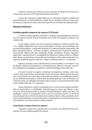 Resposta mínima para estímulo sonoro: elevação de 20bpm e intervalo de 3
minutos para retornar à FCF basal (detectada previamente).
A prova de aceleração cardíaca fetal, por ser método de triagem, também não
pode determinar a conduta definitiva. Diante de um resultado anormal, o teste sempre deve ser seguido por outro teste mais específico de avaliação da vitalidade fetal.

Métodos biofísicos
Cardiotocografia anteparto de repouso (CTG basal)
A análise cardiotocográfica possibilita a avaliação da integridade dos mecanis­
mos do sistema nervoso central envolvidos no controle da frequência cardíaca e da
cinética fetal.
O feto hígido, próximo do termo, apresenta frequência cardíaca estável entre
110 e 160bpm-batimentos por minuto (bradicardia110 bpm: pós-maturidade, drogas beta-bloqueadoras – propanolol, bloqueio A-V, asfixia fetal grave; taquicardia160
bpm: hipoxemia crônica – estímulo simpático, corioamnionite, hipertermia materna,
aumentando 10bpm/cada grau centígrado, drogas uterolíticas, nicotina, hiperatividade fetal e taquiarritmias) e variabilidade da frequência cardíaca entre 6 e 25bpm.
Além dessas características, ocorrendo movimentação, o feto exibe aceleração transitória de amplitude igual ou superior a 15bpm e duração superior a 15 segundos.
Algumas situações como a hipóxia fetal, a prematuridade, o sono fetal e o uso
de drogas sedativas, tranquilizantes e antihipertensivas, além de situações como febre, hipoglicemia e tabagismo, modificam o padrão fisiológico acima descrito.
O exame consiste no registro simultâneo da frequência cardíaca e dos movimentos fetais espontâneos, durante pelo menos 20 minutos. Nesse período inicial, se
não se constatarem ao menos duas acelerações transitórias, ou variabilidade diminuída, ou ainda desacelerações, o exame deve ser prolongado por mais 20 minutos e, se
necessário, deve ser realizada estimulação vibro-acústico, com buzina tipo Kobo sobre
o polo cefálico fetal, por 3 a 5 segundos.
Outros elementos a serem considerados são o nível da linha de base (bradicárdico ou taquicárdico), a variabilidade (reduzida, igual ou menor que 5bpm) e a presença de desaceleração tardia. A presença de desacelerações tardias que tem uma
decalagem superior a 20 segundos entre o pico da contração uterina e o fundo da
desaceleração (valor mínimo dos batimentos cardíacos fetais) indica gravidade, assim
como as desacelerações variáveis profundas e prolongadas com retorno abrupto, que
são resultantes de compressão do cordão umbilical.
Classificação e conduta frente aos registros
O quadro a seguir traz a classificação e a conduta a ser adotada frente aos resultados de uma cardiotocografia de repouso.

269

 
