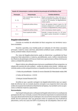 Quadro 49. Interpretação e conduta obstétrica da pontuação do Perfil Biofísico Fetal
Pontuação

Conduta obstétrica

Feto normal. Baixo risco de asfixia crônica.

Repetir semanalmente e duas vezes por semana em gestantes portadoras de diabetes
e com IG 42 semanas. Se oligohidrâmnio,
induzir o parto.

Suspeita de asfixia crônica

8 – 10

Interpretação

Se IG 36 semanas, induzir o parto. Se 36
semanas e relação L/E 2, repetir a prova em
4–6 horas. Se oligohi­ râmnio, induzir o parto.
d

Suspeita de asfixia crônica.

Se IG 32 semanas, induzir o parto.

Forte suspeita de asfixia

Estender o tempo da prova. Se 32 semanas, repetir a prova. Se persistir 4, realizar o
parto .

6
4
0–2

Dopplervelocimetria
Consiste na medida da velocidade do fluxo sanguíneo nos territórios vasculares estudados.
Durante a gravidez, essa medida pode ser realizada em três leitos vasculares
principais: materno (vasos uterinos), placentário-umbilical (vasos umbilicais) e fetal
(aorta, cerebral média e ducto venoso).
Por meio da Dopplervelocimetria, pode-se determinar a qualidade do fluxo
sanguíneo fetal, placentário e materno, possibilitando, assim, melhor entendimento
da influência de patologias extrínsecas (maternas) e gestacionais ou fetais (intrínsecas)
sobre a unidade feto-placentária.
Alguns índices são utilizados para mensurar a qualidade do fluxo sanguíneo, na
relação dos eventos do ciclo cardíaco – análise da relação entre sístole – diástole, permitindo avaliar os três compartimentos e a impedância do Leito Vascular à ser irrigado.
1. Índice de pulsatilidade = Sístole (S) menos Diástole (D)/ Velocidade média (VM)
2. Índice de Resistência = (S-D/S)
3. Relação Sístole/Diástole (S/D)
Acredita-se que a grande vantagem da dopplervelocimetria seja sua capacidade de informar não só o estado atual do concepto e seu respectivo bem-estar pela
análise da resposta hemodinâmica fetal diante da hipóxia, mas também como se apresenta o ambiente materno e placentário.
Recomendações

A principal indicação para a utilização da Dopplervelocimetria é na avaliação da
gestação de alto risco. Contudo, o exame é ferramenta importante no rastreamento do
risco para desenvolvimento de pré-eclâmpsia e de crescimento intrauterino retardado
(CIUR). Ele tem particular valor nas gestações onde se suspeita de uma insuficiência
placentária, como nos casos de CIUR e na presença de vasculopatias. Deve ser reali-

272

 
