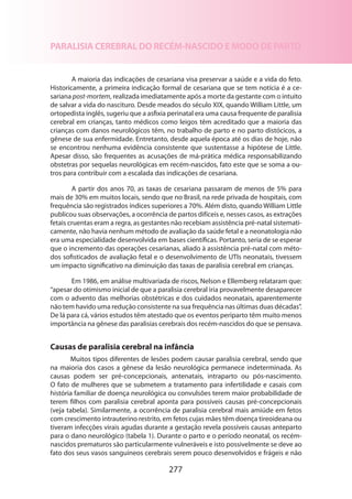 PARALISIA CEREBRAL DO RECÉM-NASCIDO E MODO DE PARTO
A maioria das indicações de cesariana visa preservar a saúde e a vida do feto.
Historicamente, a primeira indicação formal de cesariana que se tem notícia é a cesariana post-mortem, realizada imediatamente após a morte da gestante com o intuito
de salvar a vida do nascituro. Desde meados do século XIX, quando William Little, um
ortopedista inglês, sugeriu que a asfixia perinatal era uma causa frequente de paralisia
cerebral em crianças, tanto médicos como leigos têm acreditado que a maioria das
crianças com danos neurológicos têm, no trabalho de parto e no parto distócicos, a
gênese de sua enfermidade. Entretanto, desde aquela época até os dias de hoje, não
se encontrou nenhuma evidência consistente que sustentasse a hipótese de Little.
Apesar disso, são frequentes as acusações de má-prática médica responsabilizando
obstetras por sequelas neurológicas em recém-nascidos, fato este que se soma a ou­
tros para contribuir com a escalada das indicações de cesariana.
A partir dos anos 70, as taxas de cesariana passaram de menos de 5% para
mais de 30% em muitos locais, sendo que no Brasil, na rede privada de hospitais, com
frequência são registrados índices superiores a 70%. Além disto, quando William Little
publicou suas observações, a ocorrência de partos difíceis e, nesses casos, as extrações
fetais cruentas eram a regra, as gestantes não recebiam assistência pré-natal sistematicamente, não havia nenhum método de avaliação da saúde fetal e a neonatologia não
era uma especialidade desenvolvida em bases científicas. Portanto, seria de se esperar
que o incremento das operações cesarianas, aliado à assistência pré-natal com métodos sofisticados de avaliação fetal e o desenvolvimento de UTIs neonatais, tivessem
um impacto significativo na diminuição das taxas de paralisia cerebral em crianças.
Em 1986, em análise multivariada de riscos, Nelson e Ellemberg relataram que:
“apesar do otimismo inicial de que a paralisia cerebral iria provavelmente desaparecer
com o advento das melhorias obstétricas e dos cuidados neonatais, aparentemente
não tem havido uma redução consistente na sua frequência nas últimas duas décadas”.
De lá para cá, vários estudos têm atestado que os eventos periparto têm muito menos
importância na gênese das paralisias cerebrais dos recém-nascidos do que se pensava.

Causas de paralisia cerebral na infância
Muitos tipos diferentes de lesões podem causar paralisia cerebral, sendo que
na maioria dos casos a gênese da lesão neurológica permanece indeterminada. As
causas podem ser pré-concepcionais, antenatais, intraparto ou pós-nascimento.
O fato de mulheres que se submetem a tratamento para infertilidade e casais com
história familiar de doença neurológica ou convulsões terem maior probabilidade de
terem filhos com paralisia cerebral aponta para possíveis causas pré-concepcionais
(veja tabela). Similarmente, a ocorrência de paralisia cerebral mais amiúde em fetos
com crescimento intrauterino restrito, em fetos cujas mães têm doença tireoideana ou
tiveram infecções virais agudas durante a gestação revela possíveis causas anteparto
para o dano neurológico (tabela 1). Durante o parto e o período neonatal, os recémnascidos prematuros são particularmente vulneráveis e isto possivelmente se deve ao
fato dos seus vasos sanguíneos cerebrais serem pouco desenvolvidos e frágeis e não

277

 