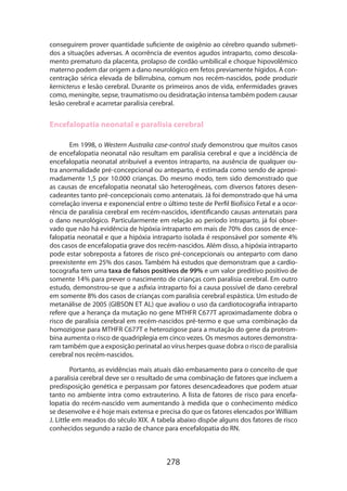 conseguirem prover quantidade suficiente de oxigênio ao cérebro quando submetidos a situações adversas. A ocorrência de eventos agudos intraparto, como descolamento prematuro da placenta, prolapso de cordão umbilical e choque hipovolêmico
materno podem dar origem a dano neurológico em fetos previamente hígidos. A concentração sérica elevada de bilirrubina, comum nos recém-nascidos, pode produzir
kernicterus e lesão cerebral. Durante os primeiros anos de vida, enfermidades graves
como, meningite, sepse, traumatismo ou desidratação intensa também podem causar
lesão cerebral e acarretar paralisia cerebral.

Encefalopatia neonatal e paralisia cerebral
Em 1998, o Western Australia case-control study demonstrou que muitos casos
de encefalopatia neonatal não resultam em paralisia cerebral e que a incidência de
encefalopatia neonatal atribuível a eventos intraparto, na ausência de qualquer ou­
tra anormalidade pré-concepcional ou anteparto, é estimada como sendo de aproximadamente 1,5 por 10.000 crianças. Do mesmo modo, tem sido demonstrado que
as causas de encefalopatia neonatal são heterogêneas, com diversos fatores desencadeantes tanto pré-concepcionais como antenatais. Já foi demonstrado que há uma
correlação inversa e exponencial entre o último teste de Perfil Biofísico Fetal e a ocorrência de paralisia cerebral em recém-nascidos, identificando causas antenatais para
o dano neurológico. Particularmente em relação ao período intraparto, já foi observado que não há evidência de hipóxia intraparto em mais de 70% dos casos de encefalopatia neonatal e que a hipóxia intraparto isolada é responsável por somente 4%
dos casos de encefalopatia grave dos recém-nascidos. Além disso, a hipóxia intraparto
pode estar sobreposta a fatores de risco pré-concepcionais ou anteparto com dano
preexistente em 25% dos casos. Também há estudos que demonstram que a cardio­
tocografia tem uma taxa de falsos positivos de 99% e um valor preditivo positivo de
somente 14% para prever o nascimento de crianças com paralisia cerebral. Em outro
estudo, demonstrou-se que a asfixia intraparto foi a causa possível de dano cerebral
em somente 8% dos casos de crianças com paralisia cerebral espástica. Um estudo de
metanálise de 2005 (GIBSON ET AL) que avaliou o uso da cardiotocografia intraparto
refere que a herança da mutação no gene MTHFR C677T aproximadamente dobra o
risco de paralisia cerebral em recém-nascidos pré-termo e que uma combinação da
homozigose para MTHFR C677T e heterozigose para a mutação do gene da protrombina aumenta o risco de quadriplegia em cinco vezes. Os mesmos autores demonstraram também que a exposição perinatal ao vírus herpes quase dobra o risco de paralisia
cerebral nos recém-nascidos.
Portanto, as evidências mais atuais dão embasamento para o conceito de que
a paralisia cerebral deve ser o resultado de uma combinação de fatores que incluem a
predisposição genética e perpassam por fatores desencadeadores que podem atuar
tanto no ambiente intra como extrauterino. A lista de fatores de risco para encefalopatia do recém-nascido vem aumentando à medida que o conhecimento médico
se desenvolve e é hoje mais extensa e precisa do que os fatores elencados por William
J. Little em meados do século XIX. A tabela abaixo dispõe alguns dos fatores de risco
conhecidos segundo a razão de chance para encefalopatia do RN.

278

 