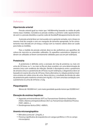 SÍNDROMES HIPERTENSIVAS DA GRAVIDEZ

Definições
Hipertensão arterial
Pressão arterial igual ou maior que 140/90mmHg baseada na média de pelo
menos duas medidas. Considera-se pressão sistólica o primeiro ruído (aparecimento
do som) e a pressão diastólica o quinto ruído de Korotkoff (desaparecimento do som).
A pressão arterial deve ser mensurada com a gestante sentada, com o braço no
mesmo nível do coração e com um manguito de tamanho apropriado. Se for consistemente mais elevada em um braço, o braço com os maiores valores deve ser usado
para todas as medidas.
Para a medida da pressão arterial, deve-se dar preferência aos aparelhos de
coluna de mercúrio ou aneroides calibrados. Os aparelhos automáticos (digitais) só
devem ser utilizados se forem corretamente validados para uso em pré-eclâmpsia.

Proteinúria
A proteinúria é definida como a excreção de 0,3g de proteínas ou mais em
urina de 24 horas, ou 1+ ou mais na fita em duas ocasiões, em uma determinação de
amostra única sem evidência de infecção. Devido à discrepância entre a proteinúria
de amostra única e a proteinúria de 24 horas na pré-eclâmpsia, o diagnóstico deve ser
baseado em exame de urina de 24 horas. Outra alternativa é a relação proteína/creati­
nina urinária em coleta única de urina. Nessa técnica, o resultado da divisão do valor
da proteinúria pela creatinina urinária (em mg/dL) ≥ 0,3 tem uma boa correlação com
a proteinúria na urina de 24 horas ≥ 0,3g.

Plaquetopenia
Menos de 100.000/mm3, com maior gravidade quando menor que 50.000/mm3.

Elevação de enzimas hepáticas
•• Aspartato aminotransferase (AST) ou Transaminase Glutâmico Oxalacética
(TGO) e Alanina aminpotransferase (ALT) ou Transaminase Glutâmico Pirúvica
(TGP) >60U/L, e
•• Desidrogenase láctica (DHL) >600U/L.

Anemia microangiopática
•• Bilirrubina acima de 1,2mg/dL, e
•• Presença significativa de esquizócitos em sangue periférico (>5% no campo
microscópico).

27

 