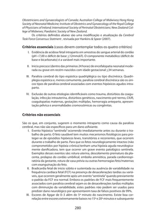 Obstetricians and Gynaecologists of Canada; Australian College of Midwives; Hong Kong
Society of Neonatal Medicine; Institute of Obstetrics and Gynaecology of the Royal College
of Physicians of Ireland; International Society of Perinatal Obstetricians; New Zealand College of Midwives; Paediatric Society of New Zealand.
	
Os critérios definidos abaixo são uma modificação e atualização da Cerebral
Task Force Consensus Statment , revisada por Hankins  Speer (2007).

Critérios essenciais (casos devem contemplar todos os quatro critérios)
I.	 Evidência de acidose fetal intraparto em amostras do sangue arterial do cordão
(pH 7,00 e déficit de base 12mmol/l). O componente metabólico (déficit de
base e bicarbonato) é a variável mais importante.
II.	 Início precoce (dentro das primeiras 24 horas) de encefalopatia neonatal mode­
rada ou grave em recém-nascidos com idade gestacional 34 semanas.
III.	 Paralisia cerebral do tipo espástica quadriplégica ou tipo discinésica. Quadri­
plegia espástica e, menos comumente, paralisia cerebral discinésica são os únicos tipos de paralisia cerebral associadas com eventos hipóxicos agudos intraparto.
IV.	 Exclusão de outras etiologias identificáveis como trauma, distúrbios da coagulação, infecção intrauterina, distúrbios genéticos, nascimento pré-termo, CIUR,
coagulopatias maternas, gestações múltiplas, hemorragia anteparto, apresentação pélvica e anormalidades cromossômicas ou congênitas.

Critérios não essenciais
São os que, em conjunto, sugerem o momento intraparto como causa da paralisia
cere­ ral, mas não são específicos para um dano asfixiante.
b
I.	 Evento hipóxico “sentinela” ocorrendo imediatamente antes ou durante o trabalho de parto. O feto saudável tem muitos mecanismos fisiológicos para proteger-se de episódios hipóxicos leves, transitórios e recorrentes, que ocorrem
durante o trabalho de parto. Para que os fetos neurologicamente intactos (não
comprometidos por hipóxia crônica) tenham uma hipóxia aguda neurologicamente danificadora, tem que ocorrer um grave evento patológico sentinela.
Exemplos desses eventos são: rotura uterina, descolamento prematuro da placenta, prolapso do cordão umbilical, embolia amniótica, parada cardiorrespiratória da gestante, rotura de vasa prévia ou outras hemorragias feto/maternas
com exanguinação do feto.
II.	 Bradicardia fetal de início súbito e sustentada ou ausência de variabilidade na
frequência cardíaca fetal (FCF) na presença de desacelerações tardias ou variá­
veis, que ocorrem geralmente após um evento “sentinela” quando previamente
o padrão da FCF era normal. Embora os padrões de FCF mais frequentemente
associados com paralisia cerebral sejam os de desacelerações tardias múltiplas
com diminuição da variabilidade, estes padrões não podem ser usados para
predizer dano neurológico por apresentarem taxa de falsos positivos de 99%.
III.	 Escores de Apgar de 0–3 além do 5º minuto do nascimento. Existe boa cor­
relação entre escores extremamente baixos no 15º e 20º minutos e subsequente

280

 