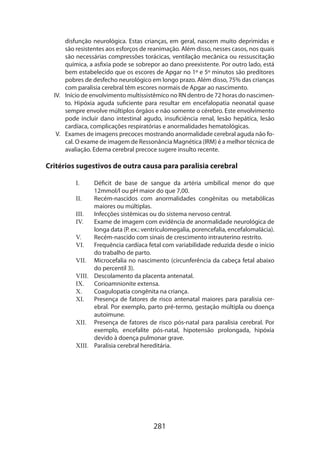 disfunção neurológica. Estas crianças, em geral, nascem muito deprimidas e
são resistentes aos esforços de reanimação. Além disso, nesses casos, nos quais
são necessárias compressões torácicas, ventilação mecânica ou ressuscitação
química, a asfixia pode se sobrepor ao dano preexistente. Por outro lado, está
bem estabelecido que os escores de Apgar no 1º e 5º minutos são preditores
pobres de desfecho neurológico em longo prazo. Além disso, 75% das crianças
com paralisia cerebral têm escores normais de Apgar ao nascimento.
IV.	 Início de envolvimento multissistêmico no RN dentro de 72 horas do nascimento. Hipóxia aguda suficiente para resultar em encefalopatia neonatal quase
sempre envolve múltiplos órgãos e não somente o cérebro. Este envolvimento
pode incluir dano intestinal agudo, insuficiência renal, lesão hepática, lesão
cardíaca, complicações respiratórias e anormalidades hematológicas.
V.	 Exames de imagens precoces mostrando anormalidade cerebral aguda não focal. O exame de imagem de Ressonância Magnética (IRM) é a melhor técnica de
avaliação. Edema cerebral precoce sugere insulto recente.

Critérios sugestivos de outra causa para paralisia cerebral
I.	
II.	
III.	
IV.	
V.	
VI.	
VII.	
VIII.	
IX.	
X.	
XI.	
XII.	
XIII.	

Déficit de base de sangue da artéria umbilical menor do que
12mmol/l ou pH maior do que 7,00.
Recém-nascidos com anormalidades congênitas ou metabólicas
maiores ou múltiplas.
Infecções sistêmicas ou do sistema nervoso central.
Exame de imagem com evidência de anormalidade neurológica de
longa data (P. ex.: ventriculomegalia, porencefalia, encefalomalácia).
Recém-nascido com sinais de crescimento intrauterino restrito.
Frequência cardíaca fetal com variabilidade reduzida desde o início
do trabalho de parto.
Microcefalia no nascimento (circunferência da cabeça fetal abaixo
do percentil 3).
Descolamento da placenta antenatal.
Corioamnionite extensa.
Coagulopatia congênita na criança.
Presença de fatores de risco antenatal maiores para paralisia cerebral. Por exemplo, parto pré-termo, gestação múltipla ou doença
autoimune.
Presença de fatores de risco pós-natal para paralisia cerebral. Por
exemplo, encefalite pós-natal, hipotensão prolongada, hipóxia
devido à doença pulmonar grave.
Paralisia cerebral hereditária.

281

 