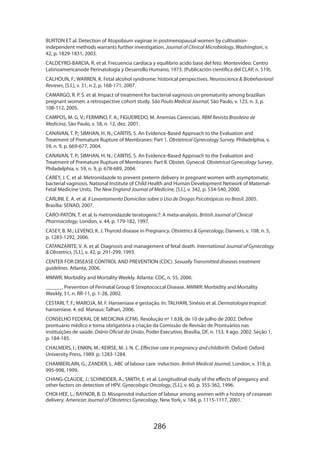 BURTON ET al. Detection of Atopobium vaginae in postmenopausal women by cultivationindependent methods warrants further investigation. Journal of Clinical Microbiology, Washington, v.
42, p. 1829-1831, 2003.
CALDEYRO-BARCIA, R. et al. Frecuencia cardíaca y equilibrio acido base del feto. Montevideo: Centro
Latinoamericanode Perinatologia y Desarrollo Humano, 1973. (Publicación científica del CLAP, n. 519).
CALHOUN, F.; WARREN, K. Fetal alcohol syndrome: historical perspectives. Neuroscience  Biobehavioral
Reviews, [S.l.], v. 31, n 2, p. 168-171, 2007.
CAMARGO, R. P. S. et al. Impact of treatment for bacterial vaginosis on prematurity among brazilian
pregnant women: a retrospective cohort study. São Paulo Medical Journal, São Paulo, v. 123, n. 3, p.
108-112, 2005.
CAMPOS, M. G. V.; FERMINO, F. A.; FIGUEIREDO, M. Anemias Carenciais. RBM Revista Brasileira de
Medicina, São Paulo, v. 58, n. 12, dez. 2001.
CANAVAN, T. P.; SIMHAN, H. N.; CARITIS, S. An Evidence-Based Approach to the Evaluation and
Treatment of Premature Rupture of Membranes: Part 1. Obstetrical Gynecology Survey, Philadelphia, v.
59, n. 9, p. 669-677, 2004.
CANAVAN, T. P.; SIMHAN, H. N.; CARITIS, S. An Evidence-Based Approach to the Evaluation and
Treatment of Premature Rupture of Membranes: Part II. Obstet. Gynecol. Obstetrical Gynecology Survey,
Philadelphia, v. 59, n. 9, p. 678-689, 2004.
CAREY, J. C. et al. Metronidazole to prevent preterm delivery in pregnant women with asymptomatic
bacterial vaginosis. National Institute of Child Health and Human Development Network of MaternalFetal Medicine Units. The New England Journal of Medicine, [S.l.], v. 342, p. 534-540, 2000.
CARLINI, E. A. et al. II Levantamento Domiciliar sobre o Uso de Drogas Psicotrópicas no Brasil: 2005.
Brasília: SENAD, 2007.
CARO-PATÓN, T. et al. Is metronidazole teratogenic?: A meta-analysis. British Journal of Clinical
Pharmacology, London, v. 44, p. 179-182, 1997.
CASEY, B. M.; LEVENO, K. J. Thyroid disease in Pregnancy. Obstetrics  Gynecology, Danvers, v. 108, n. 5,
p. 1283-1292, 2006.
CATANZARITE, V. A. et al. Diagnosis and management of fetal death. International Journal of Gynecology
 Obstetrics, [S.l.], v. 42, p. 291-299, 1993.
CENTER FOR DISEASE CONTROL AND PREVENTION (CDC). Sexually Transmitted diseases treatment
guidelines. Atlanta, 2006.
MMWR: Morbidity and Mortality Weekly. Atlanta: CDC, n. 55, 2006.
______. Prevention of Perinatal Group B Streptococcal Disease. MMWR: Morbidity and Mortality
Weekly, 51, n. RR-11, p. 1-28, 2002.
CESTARI, T. F.; MAROJA, M. F. Hanseníase e gestação. In: TALHARI, Sinésio et al. Dermatologia tropical:
hanseníase. 4. ed. Manaus: Talhari, 2006.
CONSELHO FEDERAL DE MEDICINA (CFM). Resolução nº 1.638, de 10 de julho de 2002. Define
prontuário médico e torna obrigatória a criação da Comissão de Revisão de Prontuários nas
instituições de saúde. Diário Oficial da União, Poder Executivo, Brasília, DF, n. 153, 9 ago. 2002. Seção 1,
p. 184-185.
CHALMERS, I.; ENKIN, M.; KEIRSE, M. J. N. C. Effective care in pregnancy and childbirth. Oxford: Oxford
University Press, 1989. p. 1283-1284.
CHAMBERLAIN, G.; ZANDER, L. ABC of labour care: induction. British Medical Journal, London, v. 318, p.
995-998, 1999.
CHANG-CLAUDE, J.; SCHNEIDER, A.; SMITH, E. et al. Longitudinal study of the effects of pregancy and
other factors on detection of HPV. Gynecologic Oncology, [S.l.], v. 60, p. 355-362, 1996.
CHOI-HEE, L.; RAYNOR, B. D. Misoprostol induction of labour among women with a history of cesarean
delivery. American Journal of Obstetrics Gynecology, New York, v. 184, p. 1115-1117, 2001.

286

 