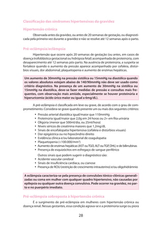 Classificação das síndromes hipertensivas da gravidez
Hipertensão crônica
Observada antes da gravidez, ou antes de 20 semanas de gestação, ou diagnosticada pela primeira vez durante a gravidez e não se resolve até 12 semanas após o parto.

Pré-eclâmpsia/eclâmpsia
Hipertensão que ocorre após 20 semanas de gestação (ou antes, em casos de
doença trofoblástica gestacional ou hidrópsia fetal) acompanhada de proteinúria, com
desaparecimento até 12 semanas pós-parto. Na ausência de proteinúria, a suspeita se
fortalece quando o aumento da pressão aparece acompanhado por cefaleia, distúrbios visuais, dor abdominal, plaquetopenia e aumento de enzimas hepáticas.
Um aumento de 30mmHg na pressão sistólica ou 15mmHg na diastólica quando
os valores absolutos estejam abaixo de 140/90mmHg não deve ser usado como
critério diagnóstico. Na presença de um aumento de 30mmHg na sistólica ou
15mmHg na diastólica, deve-se fazer medidas de pressão e consultas mais frequentes, com observação mais amiúde, especialmente se houver proteinúria e
hiperuricemia (ácido úrico maior ou igual a 6mg/dL).
A pré-eclâmpsia é classificada em leve ou grave, de acordo com o grau de comprometimento. Considera-se grave quando presente um ou mais dos seguintes critérios:
•• Pressão arterial diastólica igual/maior que 110mmHg
•• Proteinúria igual/maior que 2,0g em 24 horas ou 2+ em fita urinária
•• Oligúria (menor que 500ml/dia, ou 25ml/hora)
•• Níveis séricos de creatinina maiores que 1,2mg/dL
•• Sinais de encefalopatia hipertensiva (cefaleia e distúrbios visuais)
•• Dor epigástrica ou no hipocôndrio direito
•• Evidência clínica e/ou laboratorial de coagulopatia
•• Plaquetopenia (<100.000/mm3)
•• Aumento de enzimas hepáticas (AST ou TGO, ALT ou TGP, DHL) e de bilirrubinas
•• Presença de esquizócitos em esfregaço de sangue periférico
	

Outros sinais que podem sugerir o diagnóstico são:
•• Acidente vascular cerebral
•• Sinais de insuficiência cardíaca, ou cianose
•• Presença de RCIU (restrição de crescimento intrauterino) e/ou oligohidrâmnio

A eclâmpsia caracteriza-se pela presença de convulsões tônico-clônicas generalizadas ou coma em mulher com qualquer quadro hipertensivo, não causadas por
epilepsia ou qualquer outra doença convulsiva. Pode ocorrer na gravidez, no parto e no puerpério imediato.

Pré-eclâmpsia sobreposta à hipertensão crônica
É o surgimento de pré-eclâmpsia em mulheres com hipertensão crônica ou
doença renal. Nessas gestantes, essa condição agrava-se e a proteinúria surge ou piora

28

 